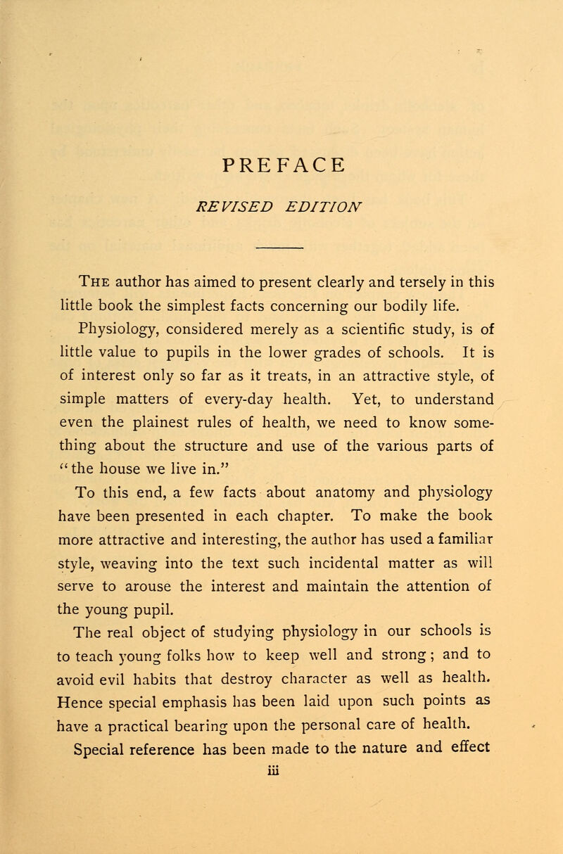 PREFACE REVISED EDITION The author has aimed to present clearly and tersely in this little book the simplest facts concerning our bodily life. Physiology, considered merely as a scientific study, is of little value to pupils in the lower grades of schools. It is of interest only so far as it treats, in an attractive style, of simple matters of every-day health. Yet, to understand even the plainest rules of health, we need to know some- thing about the structure and use of the various parts of ft the house we live in. To this end, a few facts about anatomy and physiology have been presented in each chapter. To make the book more attractive and interesting, the author has used a familiar style, weaving into the text such incidental matter as will serve to arouse the interest and maintain the attention of the young pupil. The real object of studying physiology in our schools is to teach young folks how to keep well and strong; and to avoid evil habits that destroy character as well as health. Hence special emphasis has been laid upon such points as have a practical bearing upon the personal care of health. Special reference has been made to the nature and effect