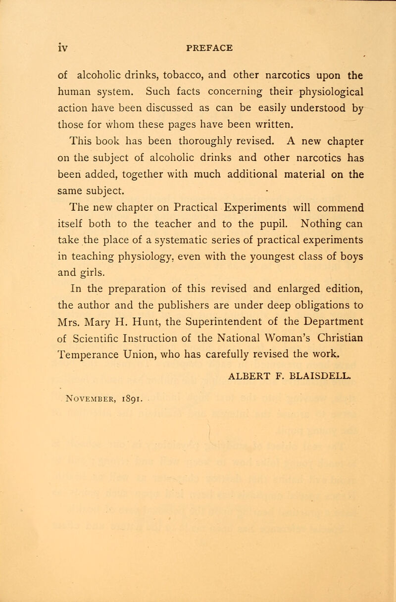 of alcoholic drinks, tobacco, and other narcotics upon the human system. Such facts concerning their physiological action have been discussed as can be easily understood by those for whom these pages have been written. This book has been thoroughly revised. A new chapter on the subject of alcoholic drinks and other narcotics has been added, together with much additional material on the same subject. The new chapter on Practical Experiments will commend itself both to the teacher and to the pupil. Nothing can take the place of a systematic series of practical experiments in teaching physiology, even with the youngest class of boys and girls. In the preparation of this revised and enlarged edition, the author and the publishers are under deep obligations to Mrs. Mary H. Hunt, the Superintendent of the Department of Scientific Instruction of the National Woman's Christian Temperance Union, who has carefully revised the work. ALBERT F. BLAISDELL. November, 1891.