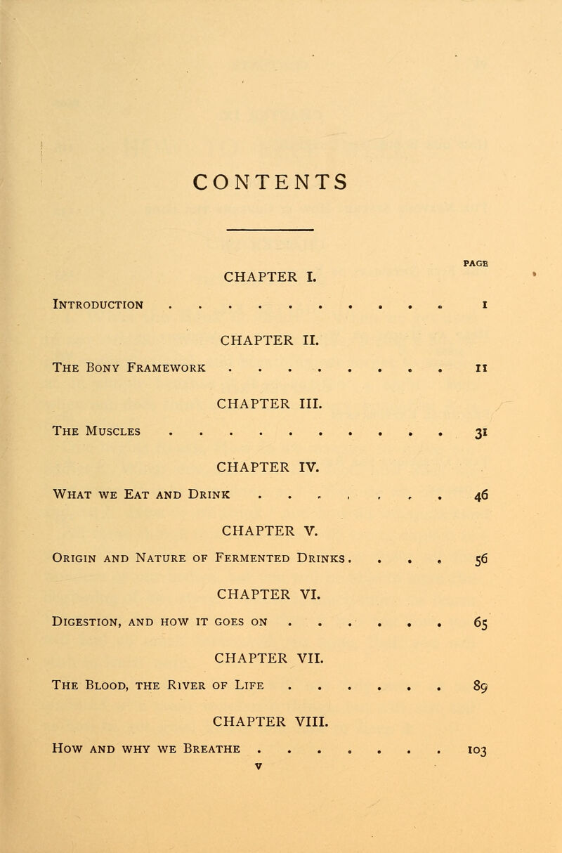 CONTENTS PAGE CHAPTER I. Introduction i CHAPTER II. The Bony Framework n CHAPTER III. The Muscles 31 CHAPTER IV. What we Eat and Drink 46 CHAPTER V. Origin and Nature of Fermented Drinks. ... 56 CHAPTER VI. Digestion, and how it goes on . . . ... 65 CHAPTER VII. The Blood, the River of Life 89 CHAPTER VIII. HOW AND WHY WE BREATHE IO3