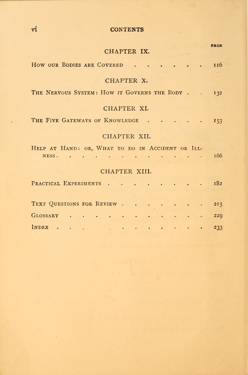 PAGE CHAPTER IX. How our Bodies are Covered 116 CHAPTER X. The Nervous System: How it Governs the Body . . 132 CHAPTER XL The Five Gateways of Knowledge 153 CHAPTER XII. Help at Hand: or, What to do in Accident or Ill- ness 166 CHAPTER XIII. Practical Experiments 182 Text Questions for Review 215 Glossary 229 Index ... 233