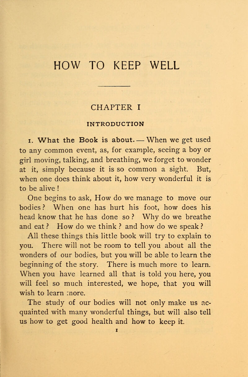 CHAPTER I INTRODUCTION i. What the Book is about—When we get used to any common event, as, for example, seeing a boy or girl moving, talking, and breathing, we forget to wonder at it, simply because it is so common a sight. But, when one does think about it, how very wonderful it is to be alive ! One begins to ask, How do we manage to move our bodies ? When one has hurt his foot, how does his head know that he has done so ? Why do we breathe and eat ? How do we think ? and how do we speak? All these things this little book will try to explain to you. There will not be room to tell you about all the wonders of our bodies, but you will be able to learn the beginning of the story. There is much more to learn. When you have learned all that is told you here, you will feel so much interested, we hope, that you will wish to learn more. The study of our bodies will not only make us ac- quainted with many wonderful things, but will also tell us how to get good health and how to keep it.