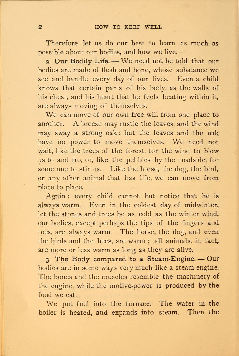 Therefore let us do our best to learn as much as possible about our bodies, and how we live. 2. Our Bodily Life. — We need not be told that our bodies are made of flesh and bone, whose substance we see and handle every day of our lives. Even a child knows that certain parts of his body, as the walls of his chest, and his heart that he feels beating within it, are always moving of themselves. We can move of our own free will from one place to another. A breeze may rustle the leaves, and the wind may sway a strong oak; but the leaves and the oak have no power to move themselves. We need not wait, like the trees of the forest, for the wind to blow us to and fro, or, like the pebbles by the roadside, for some one to stir us. Like the horse, the dog, the bird, or any other animal that has life, we can move from place to place. Again : every child cannot but notice that he is always warm. Even in the coldest day of midwinter, let the stones and trees be as cold as the winter wind, Our bodies, except perhaps the tips of the fingers and toes, are always warm. The horse, the dog, and even the birds and the bees, are warm ; all animals, in fact, are more or less warm as long as they are alive. 3. The Body compared to a Steam-Engine. — Our bodies are in some ways very much like a steam-engine. The bones and the muscles resemble the machinery of the engine, while the motive-power is produced by the food we eat. We put fuel into the furnace. The water in the boiler is heated, and expands into steam. Then the
