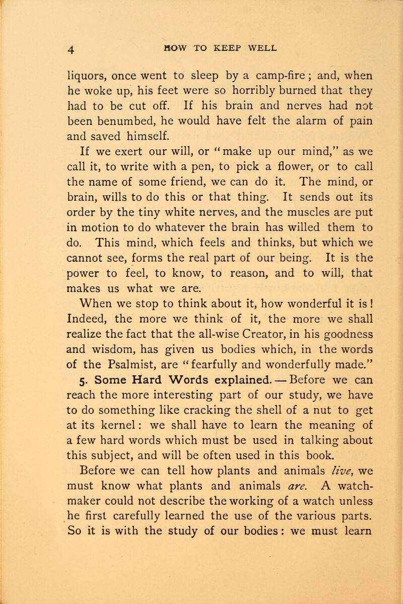 liquors, once went to sleep by a camp-fire; and, when he woke up, his feet were so horribly burned that they had to be cut off. If his brain and nerves had not been benumbed, he would have felt the alarm of pain and saved himself. If we exert our will, or make up our mind, as we call it, to write with a pen, to pick a flower, or to call the name of some friend, we can do it. The mind, or brain, wills to do this or that thing. It sends out its order by the tiny white nerves, and the muscles are put in motion to do whatever the brain has willed them to do. This mind, which feels and thinks, but which we cannot see, forms the real part of our being. It is the power to feel, to know, to reason, and to will, that makes us what we are. When we stop to think about it, how wonderful it is! Indeed, the more we think of it, the more we shall realize the fact that the all-wise Creator, in his goodness and wisdom, has given us bodies which, in the words of the Psalmist, are fearfully and wonderfully made. 5. Some Hard Words explained. — Before we can reach the more interesting part of our study, we have to do something like cracking the shell of a nut to get at its kernel: we shall have to learn the meaning of a few hard words which must be used in talking about this subject, and will be often used in this book. Before we can tell how plants and animals live, we must know what plants and animals are. A watch- maker could not describe the working of a watch unless he first carefully learned the use of the various parts. So it is with the study of our bodies: we must learn
