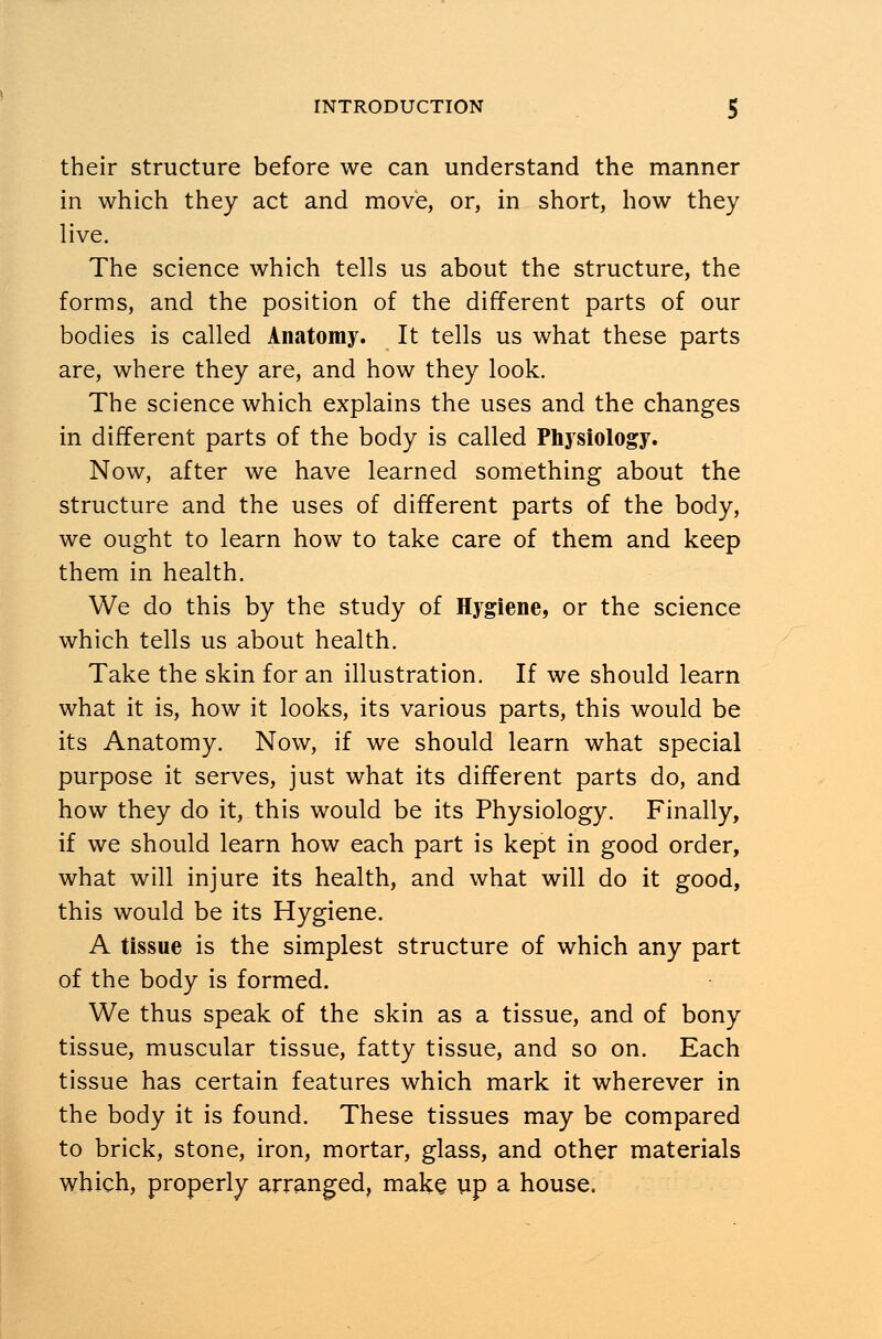 their structure before we can understand the manner in which they act and move, or, in short, how they live. The science which tells us about the structure, the forms, and the position of the different parts of our bodies is called Anatomy. It tells us what these parts are, where they are, and how they look. The science which explains the uses and the changes in different parts of the body is called Physiology. Now, after we have learned something about the structure and the uses of different parts of the body, we ought to learn how to take care of them and keep them in health. We do this by the study of Hygiene, or the science which tells us about health. Take the skin for an illustration. If we should learn what it is, how it looks, its various parts, this would be its Anatomy. Now, if we should learn what special purpose it serves, just what its different parts do, and how they do it, this would be its Physiology. Finally, if we should learn how each part is kept in good order, what will injure its health, and what will do it good, this would be its Hygiene. A tissue is the simplest structure of which any part of the body is formed. We thus speak of the skin as a tissue, and of bony tissue, muscular tissue, fatty tissue, and so on. Each tissue has certain features which mark it wherever in the body it is found. These tissues may be compared to brick, stone, iron, mortar, glass, and other materials which, properly arranged, make up a house.