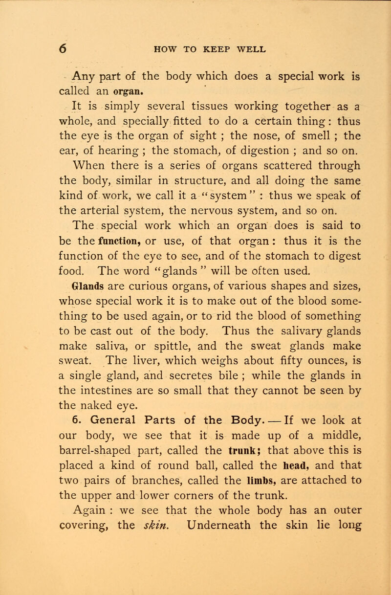 Any part of the body which does a special work is called an organ. It is simply several tissues working together as a whole, and specially fitted to do a certain thing: thus the eye is the organ of sight ; the nose, of smell ; the ear, of hearing ; the stomach, of digestion ; and so on. When there is a series of organs scattered through the body, similar in structure, and all doing the same kind of work, we call it a system : thus we speak of the arterial system, the nervous system, and so on. The special work which an organ does is said to be the function, or use, of that organ: thus it is the function of the eye to see, and of the stomach to digest food. The word glands will be often used. Glands are curious organs, of various shapes and sizes, whose special work it is to make out of the blood some- thing to be used again, or to rid the blood of something to be cast out of the body. Thus the salivary glands make saliva, or spittle, and the sweat glands make sweat. The liver, which weighs about fifty ounces, is a single gland, and secretes bile ; while the glands in the intestines are so small that they cannot be seen by the naked eye. 6. General Parts of the Body If we look at our body, we see that it is made up of a middle, barrel-shaped part, called the trunk; that above this is placed a kind of round ball, called the head, and that two pairs of branches, called the limbs, are attached to the upper and lower corners of the trunk. Again : we see that the whole body has an outer covering, the skin. Underneath the skin lie long