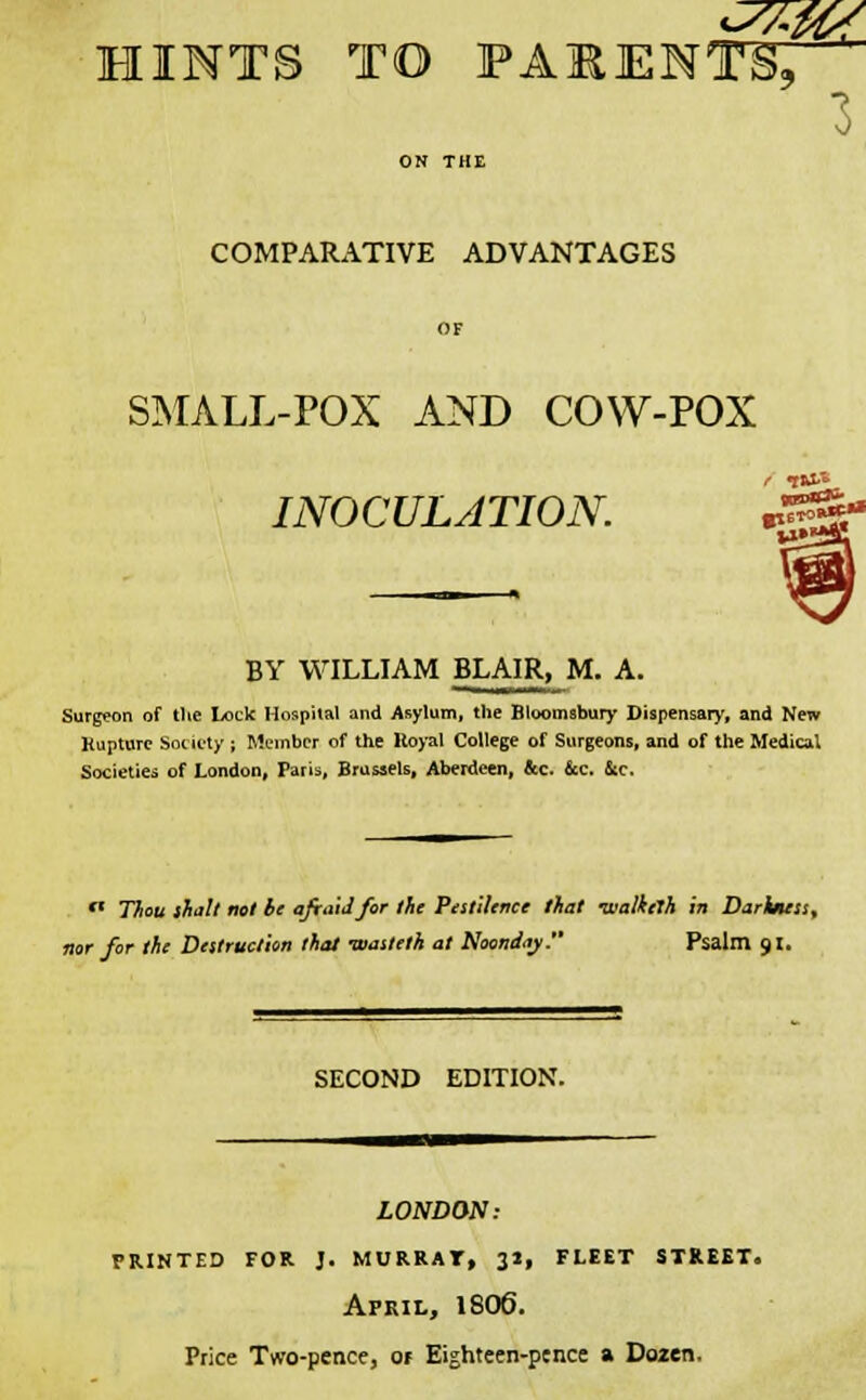 3 COMPARATIVE ADVANTAGES SMALL-POX AND COW-POX / ■fftXA INOCULATION. BY WILLIAM BLAIR, M. A. Surgeon of the Lock Hospital and Asylum, the Bloomsbury Dispensary, and New Rupture Society ; Member of the Hoyal College of Surgeons, and of the Medical Societies of London, Paris, Brussels, Aberdeen, &c. &c. &c.  Thou shall not be aftaidfor the Pestilence that Tvalketh in Darkjuss, nor for the Destruction that -wasteth at Noonday. Psalm 91. SECOND EDITION. LONDON: printed for j. murrat, 31, fleet street. April, 1806. Price Two-pence, Of Eighteen-penct a Dozen.