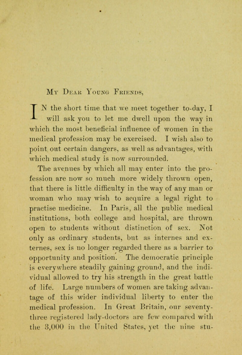 My Deajb Young Friends, T N the short time that we meet together to-day, I -*~ will ask you to let me dwell upon the way in which the most beneficial influence of women in the medical profession may he exercised. I wish also to point out certain dangers, as well as advantages, with which medical study is now surrounded. The avenues by which all may enter into the pro- fession are now so much more widely thrown open, that there is little difficulty in the way of any man or woman who may wish to acquire a legal right to practise medicine. In Paris, all the public medical institutions, both college and hospital, are thrown open to students without distinction of sex. Not only as ordinary students, but as internes and ex- ternes, sex is no longer regarded there as a barrier to opportunity and position. The democratic principle is everywhere steadily gaining ground, and the indi- vidual allowed to try his strength in the great battle of life. Large numbers of women are taking advan- tage of this wider individual liberty to enter the medical profession. In Great Britain, our seventy- tliree registered lady-doctors are few compared with the 3,000 in the United States, yet the nine stu-