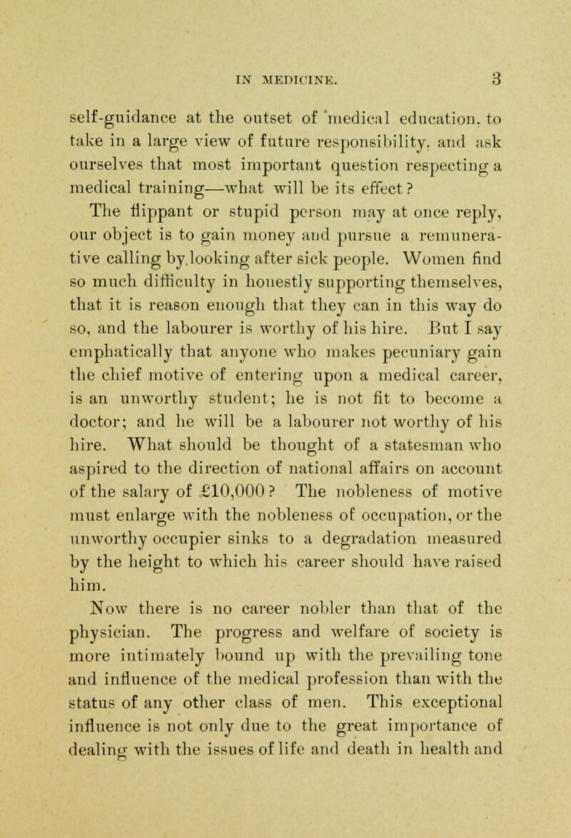 self-guidance at the outset of 'medical education, to take in a large view of future responsibility, and ask ourselves that most important question respecting a medical training—what will be its effect? The flippant or stupid person may at once reply, our object is to gain money and pursue a remunera- tive calling by.looking after sick people. Women find so much difficulty in honestly supporting themselves, that it is reason enough that they can in this way do so, and the labourer is worthy of his hire. But I say emphatically that anyone who makes pecuniary gain the chief motive of entering upon a medical career, is an unworthy student; he is not fit to become a doctor; and he will be a labourer not worthy of his hire. What should be thought of a statesman who aspired to the direction of national affairs on account of the salary of £10,000 ? The nobleness of motive must enlarge with the nobleness of occupation, or the unworthy occupier sinks to a degradation measured by the height to which his career should have raised him. Now there is no career nobler than that of the physician. The progress and welfare of society is more intimately hound up with the prevailing tone and influence of the medical profession than with the status of any other class of men. This exceptional influence is not only due to the great importance of dealing witli the issues of life and death in health and