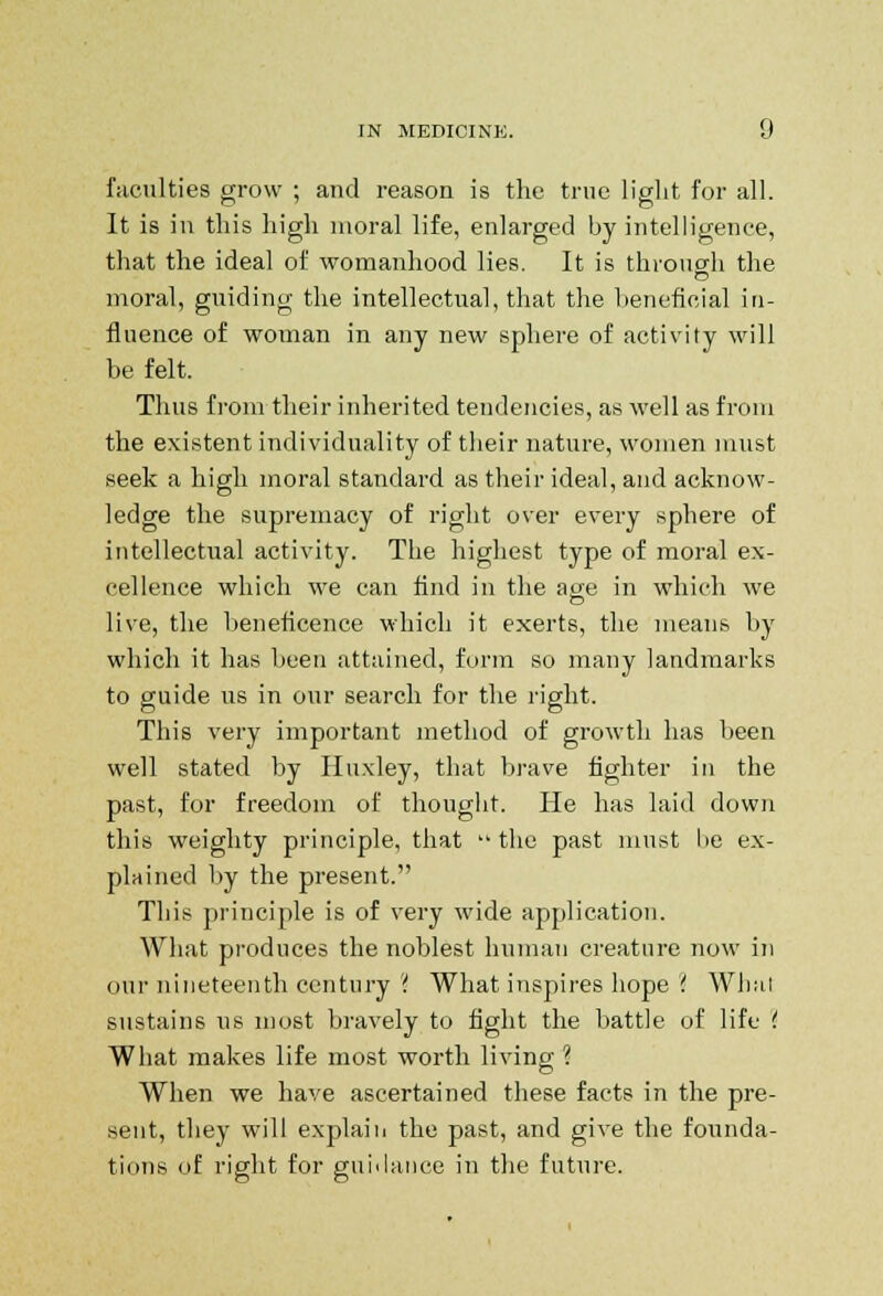 faculties grow ; and reason is the true light for all. It is in this high moral life, enlarged by intelligence, that the ideal of womanhood lies. It is through the moral, guiding the intellectual, that the beneficial in- fluence of woman in any new sphere of activity will he felt. Thus from their inherited tendencies, as well as from the existent individuality of their nature, women must seek a high moral standard as their ideal, and acknow- ledge the supremacy of right over every sphere of intellectual activity. The highest type of moral ex- cellence which we can find in the age in which we live, the beneficence which it exerts, the means by which it has been attained, form so many landmarks to guide us in our search for the right. This very important method of growth has been well stated by Huxley, that brave fighter in the past, for freedom of thought. He has laid down this weighty principle, that the past must be ex- plained by the present. This principle is of very wide application. What produces the noblest human creature now in our nineteenth century ? What inspires hope ? Whal sustains us most bravely to fight the battle of life ( What makes life most worth living ? When we have ascertained these facts in the pre- sent, they will explain the past, and give the founda- tions of right for guidance in the future.