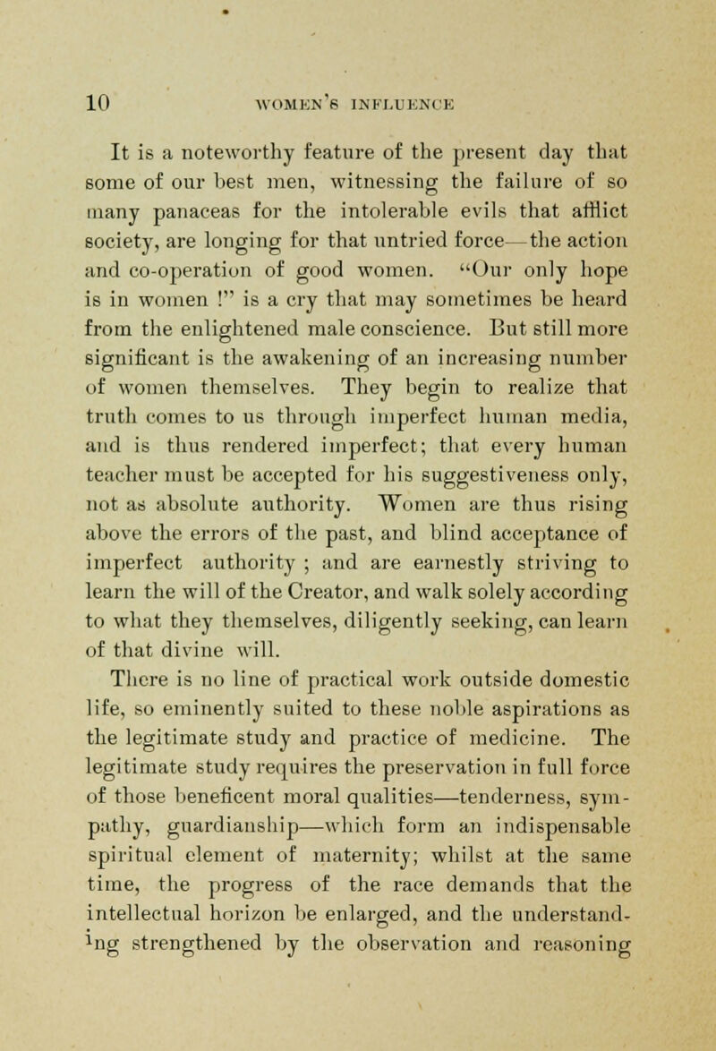 It is a noteworthy feature of the present day that some of our best men, witnessing the failure of so many panaceas for the intolerable evils that atHict society, are longing for that untried force—the action and co-operation of good women. Our only hope is in women ! is a cry that may sometimes be heard from the enlightened male conscience. But still more significant is the awakening of an increasing number of women themselves. They begin to realize that truth comes to us through imperfect human media, and is thus rendered imperfect; that every human teacher must be accepted for his suggestiveness only, not as absolute authority. Women are thus rising above the errors of the past, and blind acceptance of imperfect authority ; and are earnestly striving to learn the will of the Creator, and walk solely according to what they themselves, diligently seeking, can learn of that divine will. There is no line of practical work outside domestic life, so eminently suited to these noble aspirations as the legitimate study and practice of medicine. The legitimate study requires the preservation in full force of those beneficent moral qualities—tenderness, sym- pathy, guardianship—which form an indispensable spiritual element of maternity; whilst at the same time, the progress of the race demands that the intellectual horizon be enlarged, and the understand- ing strengthened by the observation and reasoning