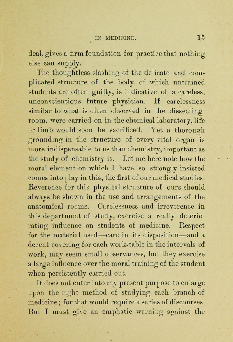 deal, gives a firm foundation for practice that nothing else can supply. The thoughtless slashing of the delicate and com- plicated structure of the hody, of which untrained students are often guilty, is indicative of a careless, unconscientious future physician. If carelessness similar to what is often observed in the dissecting- room, were carried on in the chemical laboratory, life or limb would soon be sacrificed. Yet a thorough grounding in the structure of every vital organ is more indispensable to us than chemistry, important as the study of chemistry is. Let me here note how the moral element on which I have so strongly insisted comes into play in this, the first of our medical studies. Reverence for this physical structure of ours should always be shown in the use and arrangements of the anatomical rooms. Carelessness and irreverence in this department of study, exercise a really deterio- rating influence on students of medicine. Respect for the material used—care in its disposition—and a decent covering for each work-table in the intervals of work, may seem small observances, but they exercise a large influence over the moral training of the student when persistently carried out. It does not enter into my present purpose to enlarge upon the right method of studying each branch of medicine; for that would require a series of discourses. But I must give an emphatic warning against the