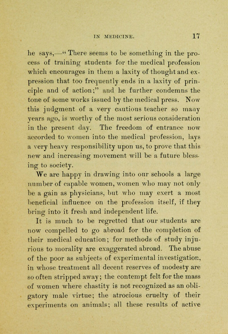 he says,— There seems to be something in the pro- cess of training students for the medical profession which encourages in them a laxity of thought and ex- pression that too frequently ends in a laxity of prin- ciple and of action; and he further condemns the tone of some works issued by the medical press. Now this judgment of a very cautions teacher so many years ago, is worthy of the most serious consideration in the present day. The freedom of entrance now accorded to women into the medical profession, lays a very heavy responsibility upon us, to prove that this new and increasing movement will be a future bless- ing to society. We are happy in drawing into our schools a large number of capable women, women who may not only be a gain as physicians, but who may exert a most beneficial influence on the profession itself, if they bring into it fresh and independent life. It is much to be regretted that our students are now compelled to go abroad for the completion of their medical education; for methods of study inju- rious to morality are exaggerated abroad. The abuse of the poor as subjects of experimental investigation, in whose treatment all decent reserves of modesty are so often stripped away; the contempt felt for the mass of women where chastity is not recognized as an obli- gatory male virtue; the atrocious cruelty of their experiments on animals; all these results of active