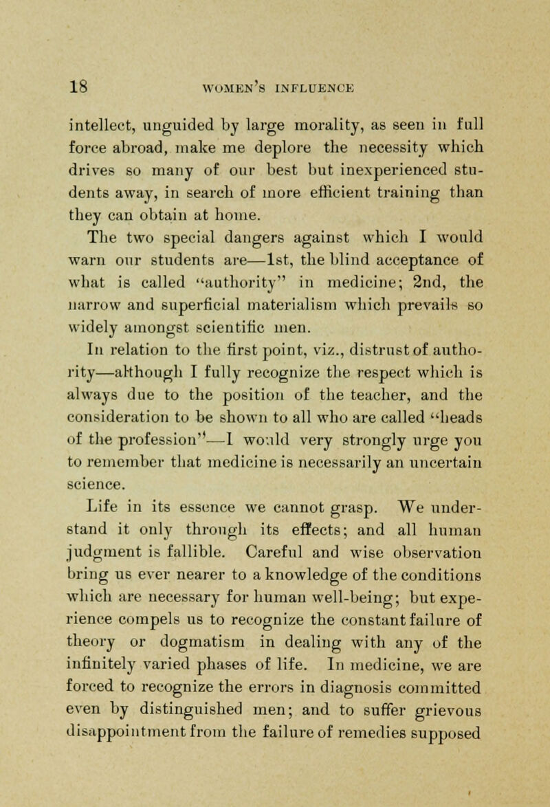 intellect, unguided by large morality, as seen in full force abroad, make me deplore the necessity which drives so many of our best but inexperienced stu- dents away, in search of more efficient training than they can obtain at home. The two special dangers against which I would warn our students are—1st, the blind acceptance of what is called authority in medicine; 2nd, the narrow and superficial materialism which prevails so widely amongst scientific men. In relation to the first point, viz., distrust of autho- rity—although I fully recognize the respect which is always due to the position of the teacher, and the consideration to be shown to all who are called heads of the profession—I would very strongly urge you to remember that medicine is necessarily an uncertain science. Life in its essence we cannot grasp. We under- stand it only through its effects; and all human judgment is fallible. Careful and wise observation bring us ever nearer to a knowledge of the conditions which are necessary for human well-being; but expe- rience compels us to recognize the constant failure of theory or dogmatism in dealing with any of the infinitely varied phases of life. In medicine, we are forced to recognize the errors in diagnosis committed even by distinguished men; and to suffer grievous disappointment from the failure of remedies supposed