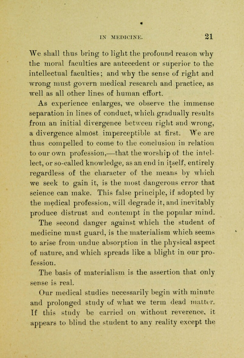 We shall thus bring to light the profound reason why the moral faculties are antecedent or superior to the intellectual faculties; and why the sense of right and wrong must govern medical research and practice, as well as all other lines of human effort. As experience enlarges, we observe the immense separation in lines of conduct, which gradually results from an initial divergence between right and wrong, a divergence almost imperceptible at first. We are thus compelled to come to the conclusion in relation to our own profession,—that the worship of tlie intel- lect, or so-called knowledge, as an end in itself, entirely regardless of the character of the means by which we seek to gain it, is the most dangerous error that science can make. This false principle, if adopted by the medical profession, will degrade it, and inevitably produce distrust and contempt in the popular mind. The second danger against which the student of medicine must guard, is the materialism which seems to arise from undue absorption in the physical aspect of nature, and which spreads like a blight in our pro- fession. The basis of materialism is the assertion that only sense is real. Our medical studies necessarily begin with minute and prolonged study of what we term dead matter. If this study be carried on without reverence, it appears to blind the student to any reality except the