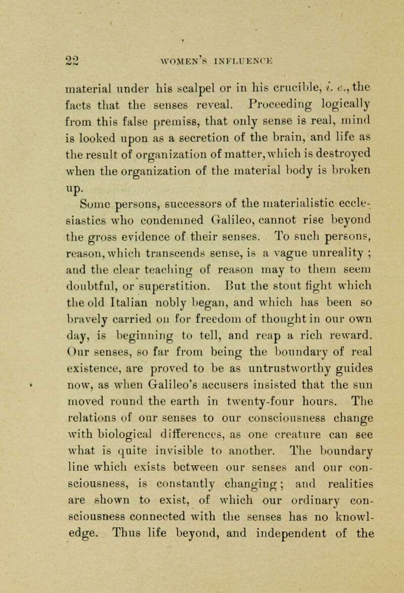 material under his scalpel or in his crucible, i. e.,the facts that the senses reveal. Proceeding logically from this false premiss, that only sense is real, mind is looked upon as a secretion of the brain, and life as the result of organization of matter, which is destroyed when the organization of the material body is broken up. Some persons, successors of the materialistic eccle- siastics who condemned Galileo, cannot rise beyond the gross evidence of their senses. To such persons, reason, which transcends sense, is a vague unreality ; and the clear teaching of reason may to them seem doubtful, or superstition. But the stout fight which the old Italian nobly began, and which has been so bravely carried on for freedom of thought in our own day, is beginning to tell, and reap a rich reward. Our senses, so far from being the boundary of real existence, are proved to be as untrustworthy guides now, as when Galileo's accusers insisted that the sun moved round the earth in twenty-four hours. The relations of our senses to our consciousness change with biological differences, as one creature can see what is quite invisible to another. The boundary line which exists between our senses and our con- sciousness, is constantly changing; and realities are shown to exist, of which our ordinary con- sciousness connected with the senses has no knowl- edge. Thus life beyond, and independent of the