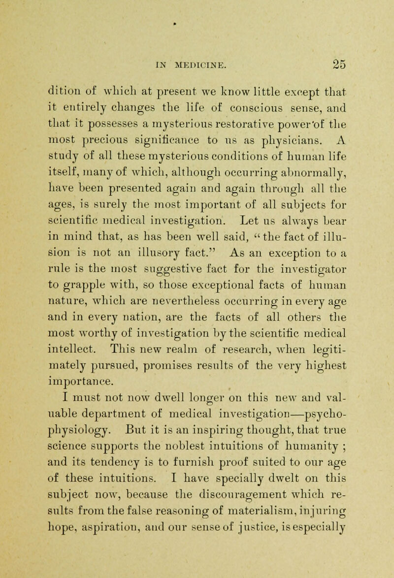 dition of which at present we know little except that it entirely changes the life of conscious sense, and that it possesses a mysterious restorative power'of the most precious significance to us as physicians. A study of all these mysterious conditions of human life itself, many of which, although occurring abnormally, have been presented again and again through all the ages, is surely the most important of all subjects for scientific medical investigation. Let us always bear in mind that, as has been well said, the fact of illu- sion is not an illusory fact. As an exception to a rule is the most suggestive fact for the investigator to grapple with, so those exceptional facts of human nature, which are nevertheless occurring in every age and in every nation, are the facts of all others the most worthy of investigation by the scientific medical intellect. This new realm of research, when legiti- mately pursued, promises results of the very highest importance. I must not now dwell longer on this new and val- uable department of medical investigation—psycho- physiology. But it is an inspiring thought, that true science supports the noblest intuitions of humanity ; and its tendency is to furnish proof suited to our age of these intuitions. I have specially dwelt on this subject now, because the discouragement which re- sults from the false reasoning of materialism, injuring hope, aspiration, and our senseof justice, is especially