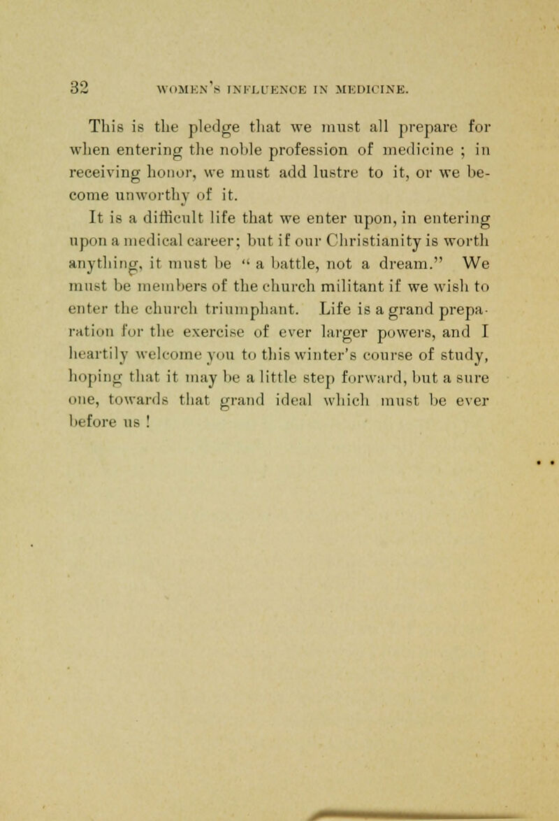 This is the pledge that we must all prepare for when entering the noble profession of medicine ; in receiving honor, we must add lustre to it, or we be- come unworthy of it. It is a difficult life that we enter iipon,in entering upon a medical career; but if our Christianity is worth anything, it must be  a battle, not a dream. We must be members of the church militant if we wish to enter the church triumphant. Life is a grand prepa- ration for the exercise of ever larger powers, and I heartily welcome you to this winter's course of study, hoping that it may be a little step forward, but a sure one, towards that grand ideal which must be ever before us !