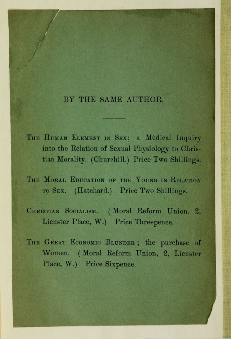 BY THE SAME AUTHOR. Tiik Human Element in Sex; a Medical Inquiry into the Relation of Sexual Physiology to Chris- tian Morality. (Churchill.) Price Two Shillings. The Mdkal Education of the Young in Relation to Sex. (Hatchard.) Price Two Shillings. Christian Socialism. (Moral Reform Union, 2, Lienster Place, W.) Price Threepence. The Great Economic Blunder ; the purchase of Women. (Moral Reform Union, 2, Lienster Place, W.) Price Sixpence.