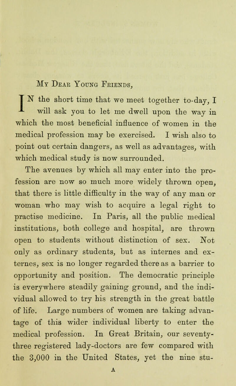 My Dear Young Friends, T N the short time that we meet together to-day, I -»■ will ask you to let me dwell upon the way in which the most beneficial influence of women in the medical profession may be exercised. I wish also to point out certain dangers, as well as advantages, with which medical study is now surrounded. The avenues by which all may enter into the pro- fession are now so much more widely thrown open, that there is little difficulty in the way of any man or woman who may wish to acquire a legal right to practise medicine. In Paris, all the public medical institutions, both college and hospital, are thrown open to students without distinction of sex. Not only as ordinary students, but as internes and ex- ternes, sex is no longer regarded there as a barrier to opportunity and position. The democratic principle is everywhere steadily gaining ground, and the indi- vidual allowed to try his strength in the great battle of life. Large numbers of women are taking advan- tage of this wider individual liberty to enter the medical profession. In Great Britain, our seventy- three registered lady-doctors are few compared with the 3,000 in the United States, yet the nine stu- A