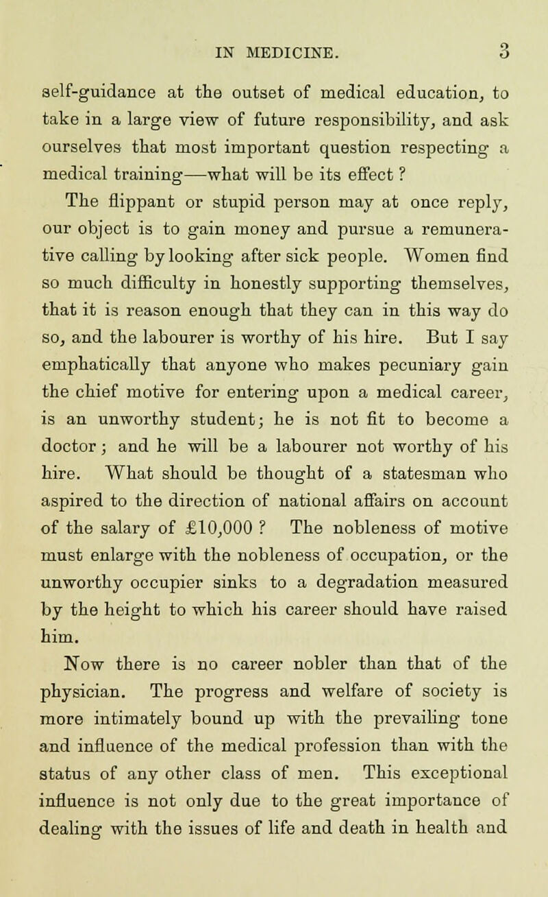 self-guidance at the outset of medical education, to take in a large view of future responsibility, and ask ourselves that most important question respecting a medical training—what will be its effect ? The flippant or stupid person may at once reply, our object is to gain money and pursue a remunera- tive calling by looking after sick people. Women find so much difficulty in honestly supporting themselves, that it is reason enough that they can in this way do so, and the labourer is worthy of his hire. But I say emphatically that anyone who makes pecuniary gain the chief motive for entering upon a medical career, is an unworthy student; he is not fit to become a doctor; and he will be a labourer not worthy of his hire. What should be thought of a statesman who aspired to the direction of national affairs on account of the salary of £10,000 ? The nobleness of motive must enlarge with the nobleness of occupation, or the unworthy occupier sinks to a degradation measured by the height to which his career should have raised him. Now there is no career nobler than that of the physician. The progress and welfare of society is more intimately bound up with the prevailing tone and influence of the medical profession than with the status of any other class of men. This exceptional influence is not only due to the great importance of dealing with the issues of life and death in health and