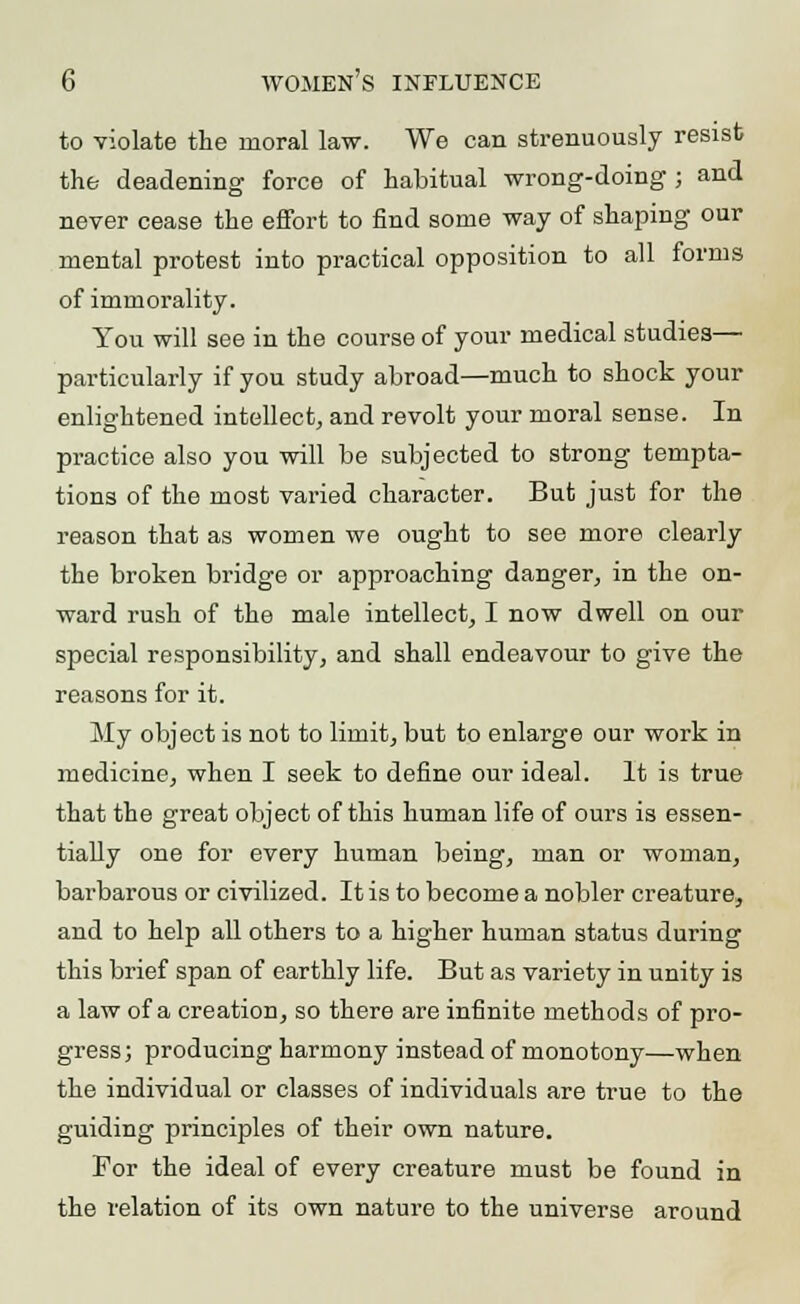 to violate the moral law. We can strenuously resist the deadening force of habitual wrong-doing ; and never cease the effort to find some way of shaping our mental protest into practical opposition to all forms of immorality. You will see in the course of your medical studies— particularly if you study abroad—much to shock your enlightened intellect, and revolt your moral sense. In practice also you will be subjected to strong tempta- tions of the most varied character. But just for the reason that as women we ought to see more clearly the broken bridge or approaching danger, in the on- ward rush of the male intellect, I now dwell on our special responsibility, and shall endeavour to give the reasons for it. My object is not to limit, but to enlarge our work in medicine, when I seek to define our ideal. It is true that the great object of this human life of ours is essen- tially one for every human being, man or woman, barbarous or civilized. It is to become a nobler creature, and to help all others to a higher human status during this brief span of earthly life. But as variety in unity is a law of a creation, so there are infinite methods of pro- gress; producing harmony instead of monotony—when the individual or classes of individuals are true to the guiding principles of their own nature. For the ideal of every creature must be found in the relation of its own nature to the universe around