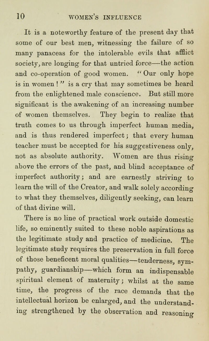 It is a noteworthy feature of the present day that some of our best men, witnessing the failure of so many panaceas for the intolerable evils that afflict society, are longing for that untried force—the action and co-operation of good women.  Our only hope is in women \  is a cry that may sometimes be heard from the enlightened male conscience. But still more significant is the awakening of an increasing number of women themselves. They begin to realize that truth comes to us through imperfect human media, and is thus rendered imperfect; that every human teacher must be accepted for his suggestiveness only, not as absolute authority. Women are thus rising above the errors of the past, and blind acceptance of imperfect authority; and are earnestly striving to learn the will of the Creator, and walk solely according to what they themselves, diligently seeking, can learn of that divine will. There is no line of practical work outside domestic life, so eminently suited to these noble aspirations as the legitimate study and practice of medicine. The legitimate study requires the preservation in full force of those beneficent moral qualities—tenderness, sym- pathy, guardianship—which form an indispensable spiritual element of maternity; whilst at the same time, the progress of the race demands that the intellectual horizon be enlarged, and the understand- ing strengthened by the observation and reasoning