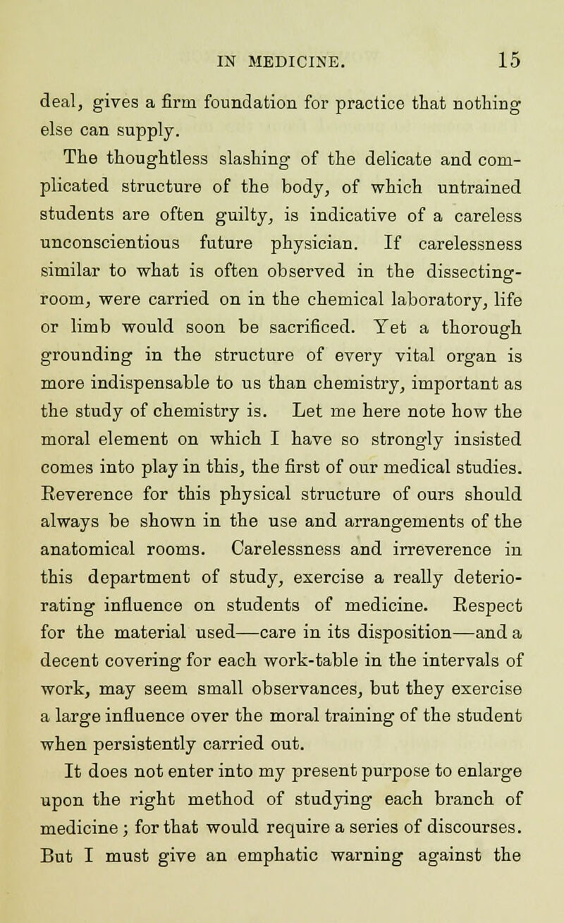 deal, gives a firm foundation for practice that nothing else can supply. The thoughtless slashing of the delicate and com- plicated structure of the body, of which untrained students are often guilty, is indicative of a careless unconscientious future physician. If carelessness similar to what is often observed in the dissecting- room, were carried on in the chemical laboratory, life or limb would soon be sacrificed. Yet a thorough grounding in the structure of every vital organ is more indispensable to us than chemistry, important as the study of chemistry is. Let me here note how the moral element on which I have so strongly insisted comes into play in this, the first of our medical studies. Reverence for this physical structure of ours should always be shown in the use and arrangements of the anatomical rooms. Carelessness and irreverence in this department of study, exercise a really deterio- rating influence on students of medicine. Respect for the material used—care in its disposition—and a decent covering for each work-table in the intervals of work, may seem small observances, but they exercise a large influence over the moral training of the student when persistently carried out. It does not enter into my present purpose to enlarge upon the right method of studying each branch of medicine ; for that would require a series of discourses. But I must give an emphatic warning against the