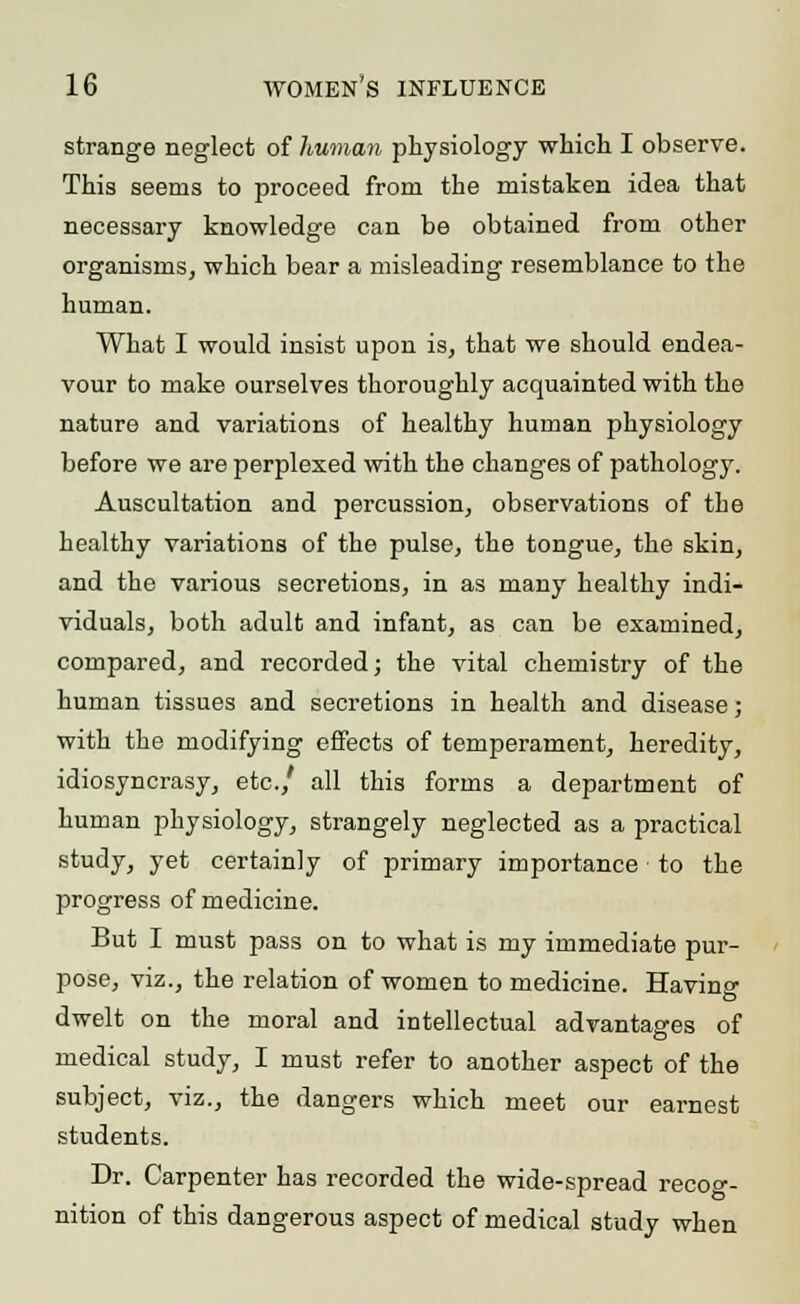 strange neglect of human physiology which I observe. This seems to proceed from the mistaken idea that necessary knowledge can be obtained from other organisms, which bear a misleading resemblance to the human. What I would insist upon is, that we should endea- vour to make ourselves thoroughly acquainted with the nature and variations of healthy human physiology before we are perplexed with the changes of pathology. Auscultation and percussion, observations of the healthy variations of the pulse, the tongue, the skin, and the various secretions, in as many healthy indi- viduals, both adult and infant, as can be examined, compared, and recorded; the vital chemistry of the human tissues and secretions in health and disease; with the modifying effects of temperament, heredity, idiosyncrasy, etc./ all this forms a department of human physiology, strangely neglected as a practical study, yet certainly of primary importance to the progress of medicine. But I must pass on to what is my immediate pur- pose, viz., the relation of women to medicine. Havino- dwelt on the moral and intellectual advantages of medical study, I must refer to another aspect of the subject, viz., the dangers which meet our earnest students. Dr. Carpenter has recorded the wide-spread recoc- nition of this dangerous aspect of medical study when