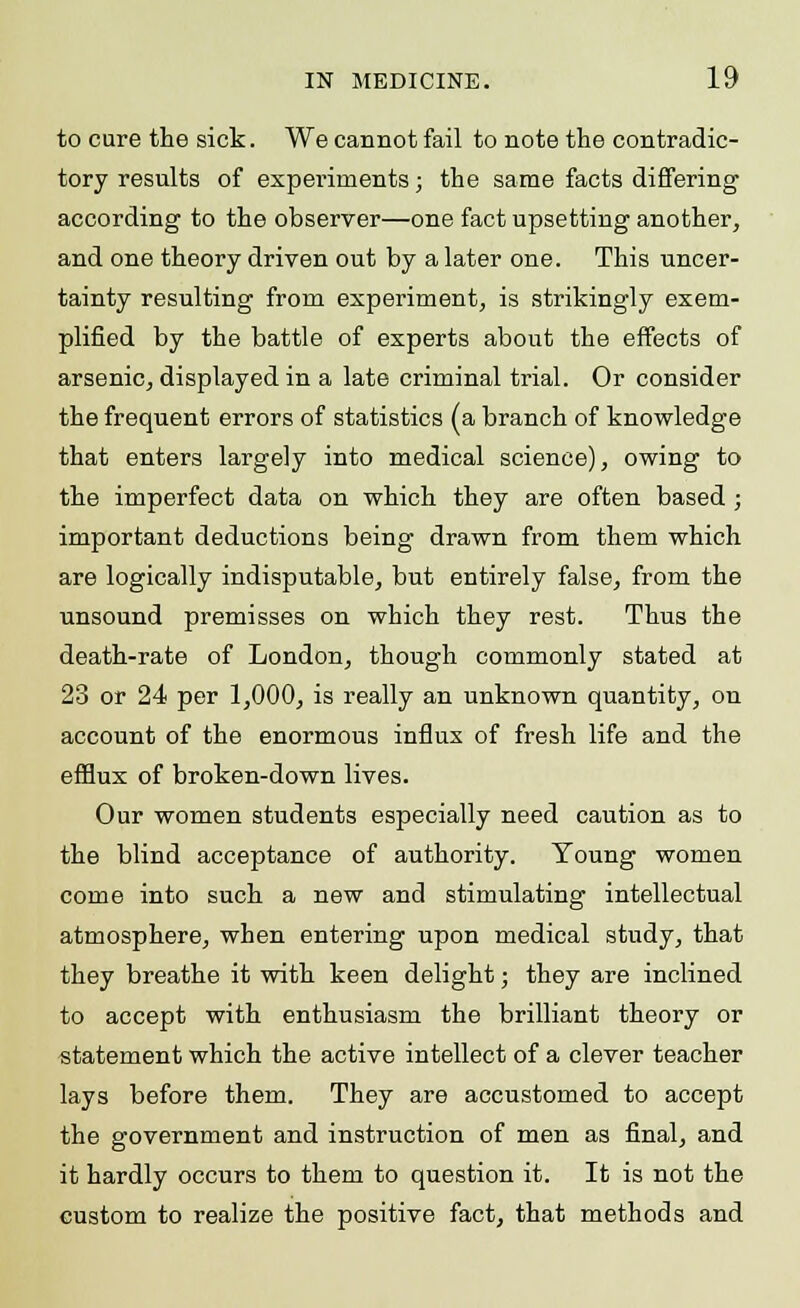 to cure the sick. We cannot fail to note the contradic- tory results of experiments; the same facts differing according to the observer—one fact upsetting another, and one theory driven out by a later one. This uncer- tainty resulting from experiment, is strikingly exem- plified by the battle of experts about the effects of arsenic, displayed in a late criminal trial. Or consider the frequent errors of statistics (a branch of knowledge that enters largely into medical science), owing to the imperfect data on which they are often based ; important deductions being drawn from them which are logically indisputable, but entirely false, from the unsound premisses on which they rest. Thus the death-rate of London, though commonly stated at 23 or 24 per 1,000, is really an unknown quantity, on account of the enormous influx of fresh life and the efflux of broken-down lives. Our women students especially need caution as to the blind acceptance of authority. Young women come into such a new and stimulating intellectual atmosphere, when entering upon medical study, that they breathe it with keen delight; they are inclined to accept with enthusiasm the brilliant theory or statement which the active intellect of a clever teacher lays before them. They are accustomed to accept the government and instruction of men as final, and it hardly occurs to them to question it. It is not the custom to realize the positive fact, that methods and