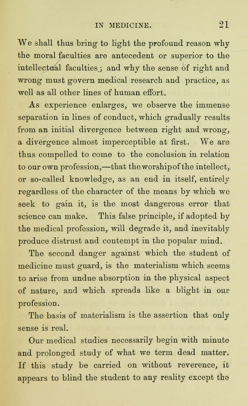 We shall thus bring to light the profound reason why the moral faculties are antecedent or superior to the intellectual facultiesj and why the sense of right and wrong must govern medical research and practice, as well as all other lines of human effort. As experience enlarges, we observe the immense separation in lines of conduct, which gradually results from an initial divergence between right and wrong, a divergence almost imperceptible at first. We are thus compelled to come to the conclusion in relation to our own profession,—that the worship of the intellect, or so-called knowledge, as an end in itself, entirely regardless of the character of the means by which we seek to gain it, is the most dangerous error that science can make. This false principle, if adopted by the medical profession, will degrade it, and inevitably produce distrust and contempt in the popular mind. The second danger against which the student of medicine must guard, is the materialism which seems to arise from undue absorption in the physical aspect of nature, and which spreads like a blight in our profession. The basis of materialism is the assertion that only sense is real. Our medical studies necessarily begin with minute and prolonged study of what we term dead matter. If this study be carried on without reverence, it appears to blind the student to any reality except the