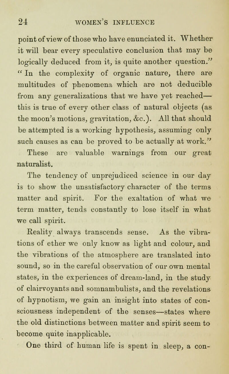 point of view of those who have enunciated it. Whether it will bear every speculative conclusion that may be logically deduced from it, is quite another question. -' In the complexity of organic nature, there are multitudes of phenomena which are not deducible from any generalizations that we have yet reached— this is true of every other class of natural objects (as the moon's motions, gravitation, &c). All that should be attempted is a working hypothesis, assuming only such causes as can be proved to be actually at work. These are valuable warnings from our great naturalist. The tendency of unprejudiced science in our day is to show the unsatisfactory character of the terms matter and spirit. For the exaltation of what we term matter, tends constantly to lose itself in what we call spirit. Reality always transcends sense. As the vibra- tions of ether we only know as light and colour, and the vibrations of the atmosphere are translated into sound, so in the careful observation of our own mental states, in the experiences of dream-land, in the study of clairvoyants and somnambulists, and the revelations of hypnotism, we gain an insight into states of con- sciousness independent of the senses—states where the old distinctions between matter and spirit seem to become quite inapplicable. One third of human life is spent in sleep, a con-