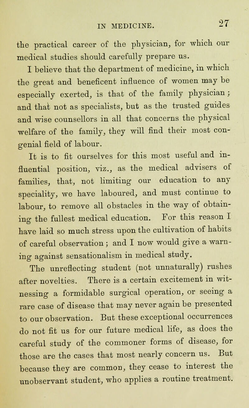 the practical career of the physician, for which our medical studies should carefully prepare us. I believe that the department of medicine, in which the great and beneficent influence of women may be especially exerted, is that of the family physician; and that not as specialists, but as the trusted guides and wise counsellors in all that concerns the physical welfare of the family, they will find their most con- genial field of labour. It is to fit ourselves for this most useful and in- fluential position, viz., as the medical advisers of families, that, not limiting our education to any speciality, we have laboured, and must continue to labour, to remove all obstacles in the way of obtain- ing the fullest medical education. For this reason I have laid so much stress upon the cultivation of habits of careful observation; and I now would give a warn- ing against sensationalism in medical study. The unreflecting student (not unnaturally) rushes after novelties. There is a certain excitement in wit- nessing a formidable surgical operation, or seeing a rare case of disease that may never again be presented to our observation. But these exceptional occurrences do not fit us for our future medical life, as does the careful study of the commoner forms of disease, for those are the cases that most nearly concern us. But because they are common, they cease to interest the unobservant student, who applies a routine treatment.