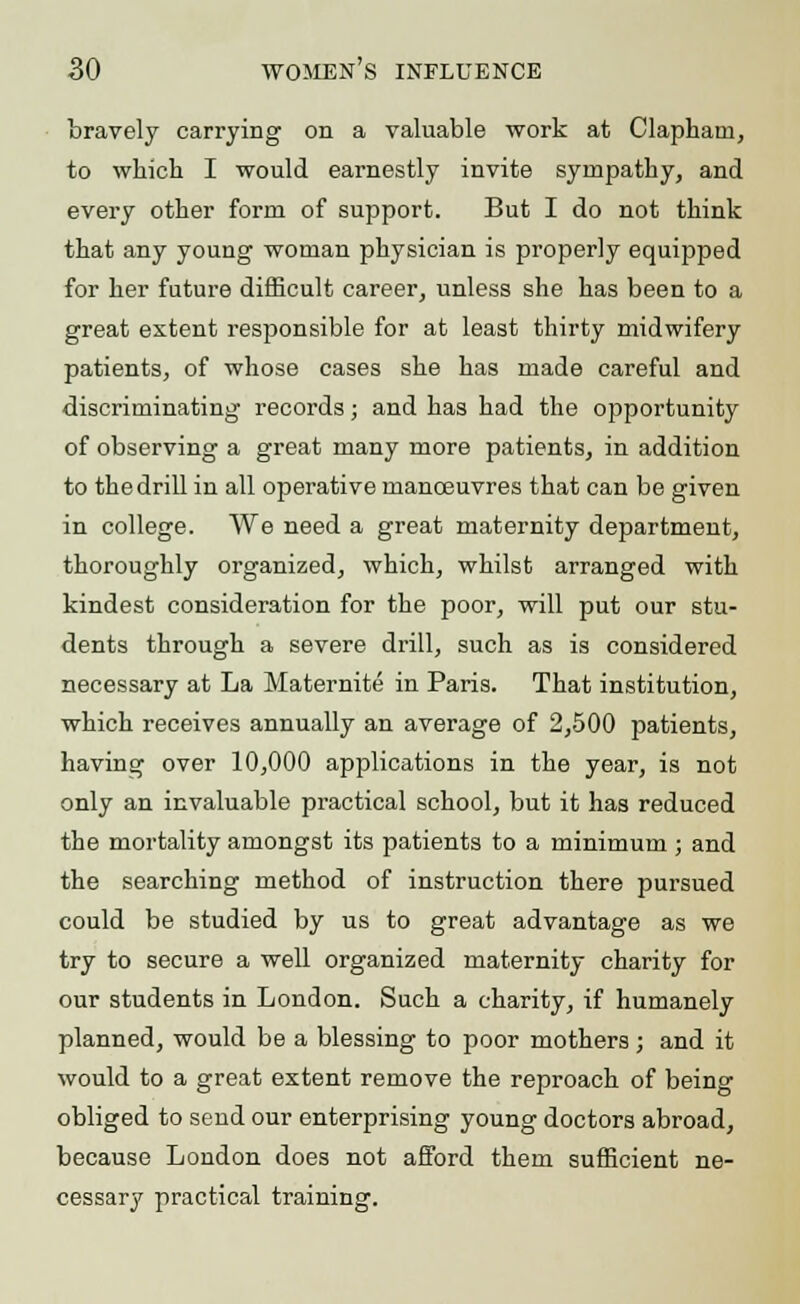 bravely carrying on a valuable work at Claphani, to which I would earnestly invite sympathy, and every other form of support. But I do not think that any young woman physician is properly equipped for her future difficult career, unless she has been to a great extent responsible for at least thirty midwifery patients, of whose cases she has made careful and discriminating records; and has had the opportunity of observing a great many more patients, in addition to the drill in all operative manoeuvres that can be given in college. We need a great maternity department, thoroughly organized, which, whilst arranged with kindest consideration for the poor, will put our stu- dents through a severe drill, such as is considered necessary at La Maternite in Paris. That institution, which receives annually an average of 2,500 patients, having over 10,000 applications in the year, is not only an invaluable practical school, but it has reduced the mortality amongst its patients to a minimum ; and the searching method of instruction there pursued could be studied by us to great advantage as we try to secure a well organized maternity charity for our students in London. Such a charity, if humanely planned, would be a blessing to poor mothers; and it would to a great extent remove the reproach of being obliged to send our enterprising young doctors abroad, because London does not afford them sufficient ne- cessary practical training.