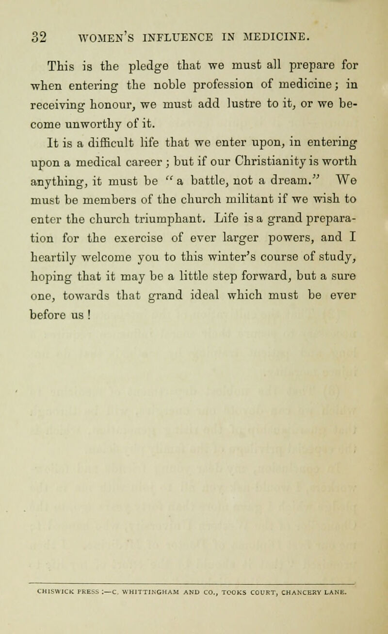 This is the pledge that we must all prepare for -when entering the noble profession of medicine; in receiving honour, we must add lustre to it, or we be- come unworthy of it. It is a difficult life that we enter upon, in entering upon a medical career ; but if our Christianity is worth anything, it must be  a battle, not a dream. We must be members of the church militant if we wish to enter the church triumphant. Life is a grand prepara- tion for the exercise of ever larger powers, and I heartily welcome you to this winter's course of study, hoping that it may be a little step forward, but a sure one, towards that grand ideal which must be ever before us! CH1SWICK PRESS I—C. WHITTJNGHAM AND CO., TOOKS COURT, CHANCERY LANE.