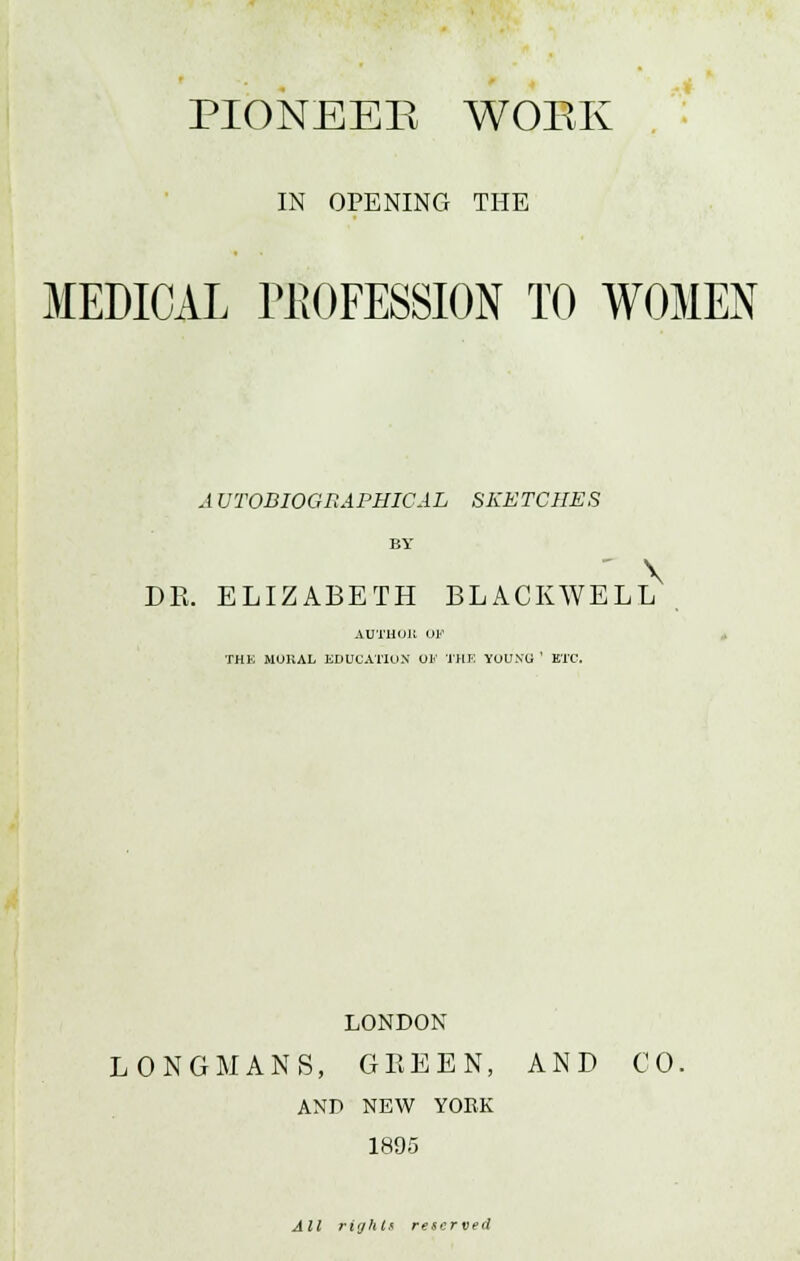 PIONEER WOEK IN OPENING THE MEDICAL PROFESSION TO WOMEN A VTODIOGRAPHIGAL SKETCHES BY \ DR. ELIZABETH BLACKWELL AUTHOR OF THB MURAL EDUCATION OF THE YOUNU ' ETC. LONDON LONGMANS, GREEN, AND CO. AND NEW YORK 1895 All rights reserved