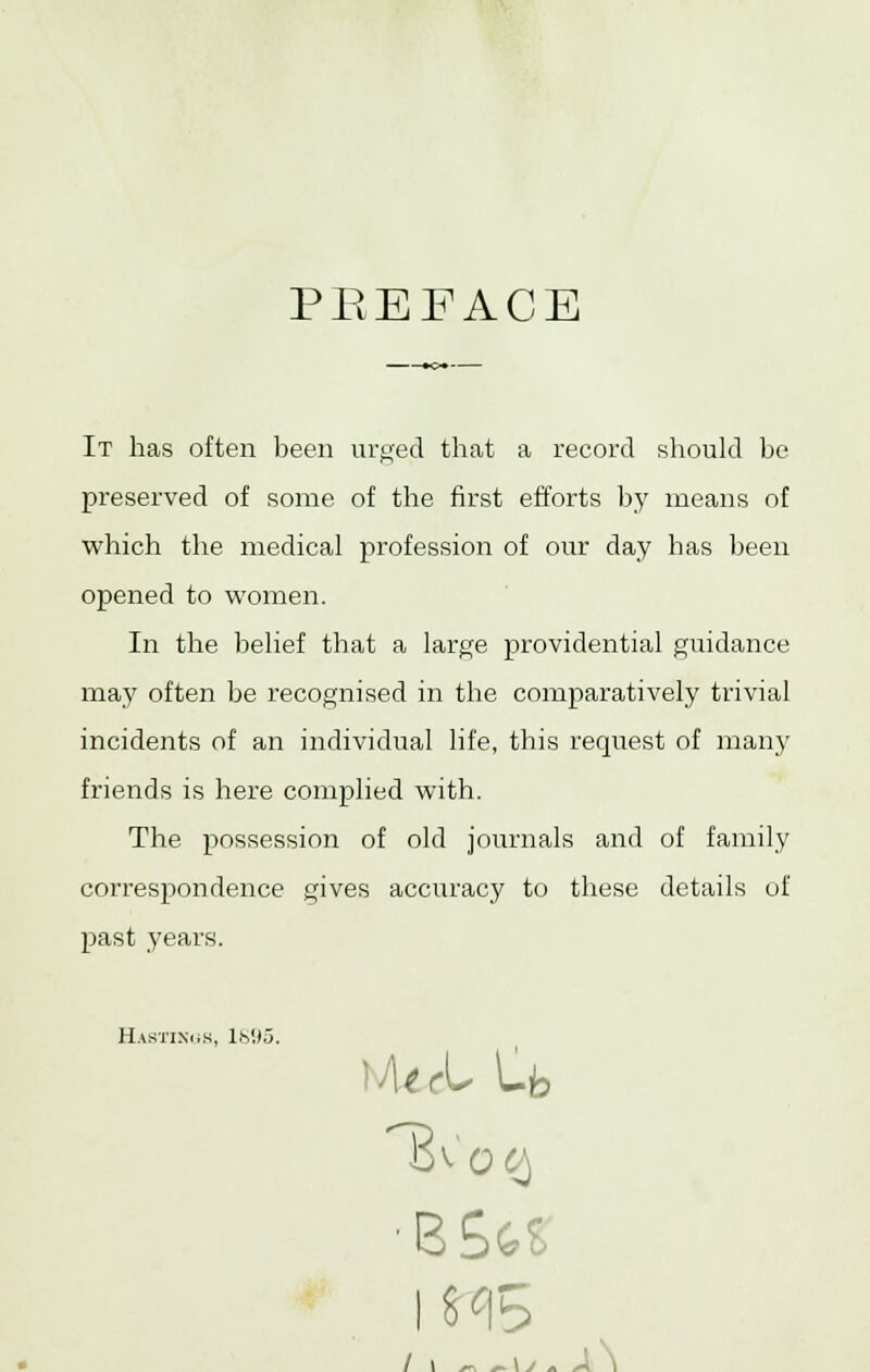 PREFACE It has often been urged that a record should be preserved of some of the first efforts by means of which the medical profession of our day has been opened to women. In the belief that a large providential guidance may often be recognised in the comparatively ti'ivial incidents of an individual life, this request of man)' friends is here complied with. The possession of old journals and of family correspondence gives accuracy to these details of past years. Hastings, 1MI3. •-■WL Ufe ■B£a