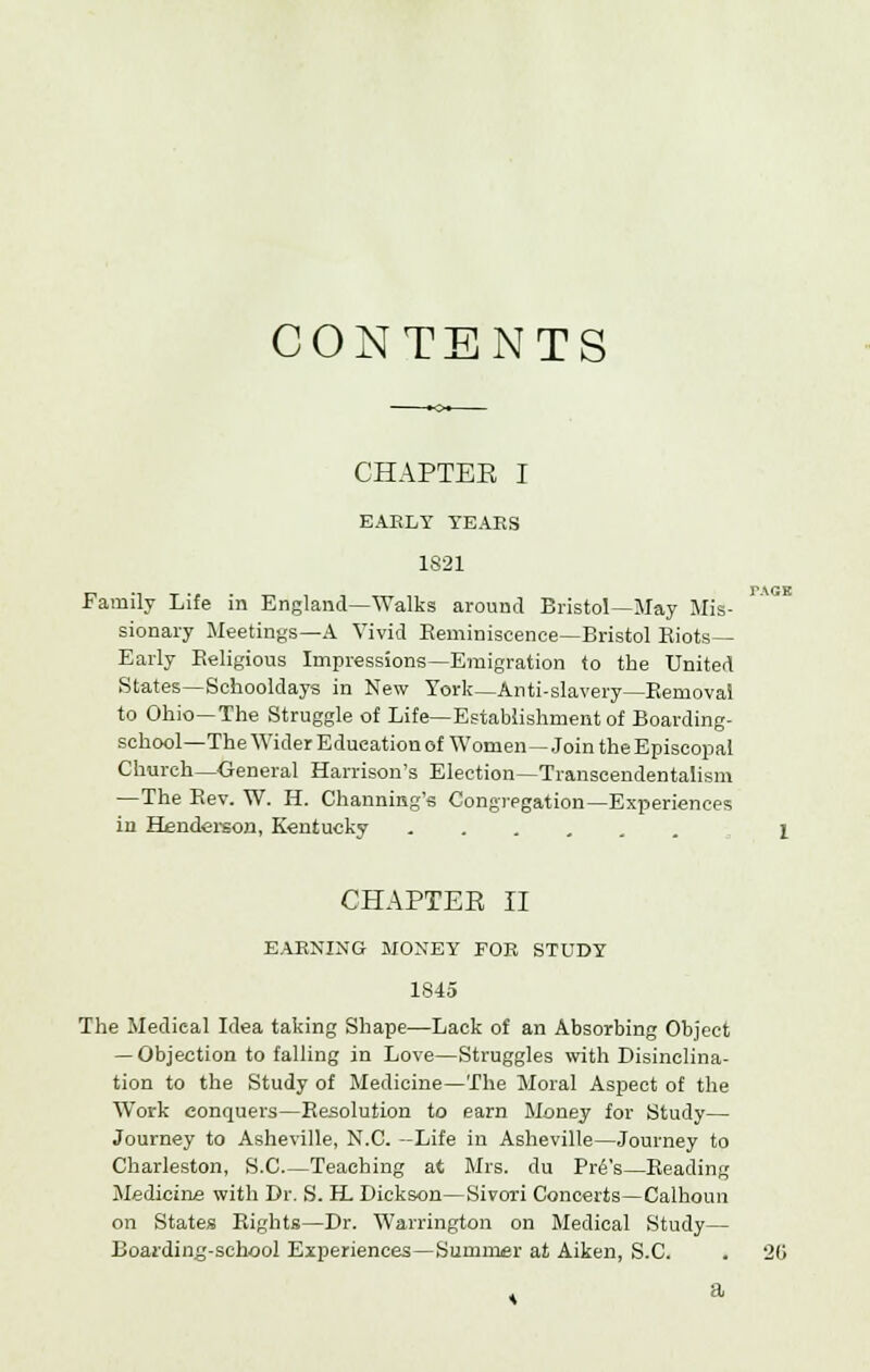 TAGK CONTENTS EARLY YEARS 1821 Family Life in England—Walks around Bristol—May Mis- sionary Meetings—A Vivid Reminiscence—Bristol Riots- Early Religious Impressions—Emigration to the United States—Schooldays in New York—Anti-slavery—Removal to Ohio—The Struggle of Life—Establishment of Boarding- school—The Wider Education of Women—Join the Episcopal Church—General Harrison's Election—Transcendentalism —The Rev. W. H. Channing's Congregation—Experiences in Henderson, Kentucky CHAPTEE II EARNING MONEY FOR STUDY 1845 The Medical Idea taking Shape—Lack of an Absorbing Object — Objection to falling in Love—Struggles with Disinclina- tion to the Study of Medicine—The Moral Aspect of the Work conquers—Resolution to earn Money for Study— Journey to Asheville, N.C. —Life in Asheville—Journey to Charleston, S.C.—Teaching at Mrs. du Pr£'s—Reading Medicine with Dr. S. H Dickson—Sivori Concerts—Calhoun on States Rights—Dr. Warrington on Medical Study— Boarding-school Experiences—Summer at Aiken, S.C. . 20 a