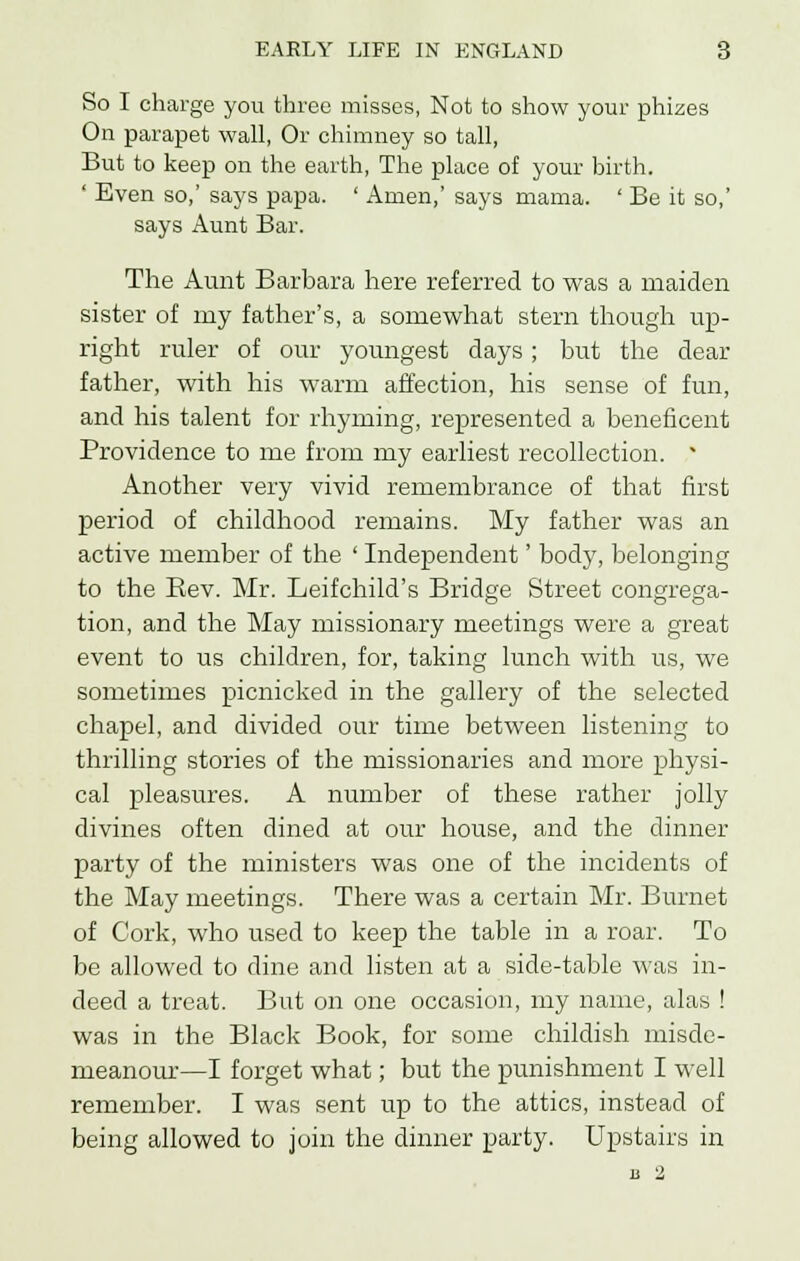 So I charge you three misses, Not to show your phizes On parapet wall, Or chimney so tall, But to keep on the earth, The place of your birth. ' Even so,' says papa. ' Amen,' says mama. ' Be it so,' says Aunt Bar. The Aunt Barbara here referred to was a maiden sister of my father's, a somewhat stern though up- right ruler of our youngest days; but the dear father, with his warm affection, his sense of fun, and his talent for rhyming, represented a beneficent Providence to me from my earliest recollection.  Another very vivid remembrance of that first period of childhood remains. My father was an active member of the ' Independent' body, belonging to the Eev. Mr. Leifchild's Bridge Street congrega- tion, and the May missionary meetings were a great event to us children, for, taking lunch with us, we sometimes picnicked in the gallery of the selected chapel, and divided our time between listening to thrilling stories of the missionaries and more physi- cal pleasures. A number of these rather jolly divines often dined at our house, and the dinner party of the ministers was one of the incidents of the May meetings. There was a certain Mr. Burnet of Cork, who used to keep the table in a roar. To be allowed to dine and listen at a side-table was in- deed a treat. But on one occasion, my name, alas ! was in the Black Book, for some childish misde- meanour—I forget what; but the punishment I well remember. I was sent up to the attics, instead of being allowed to join the dinner party. Upstairs in