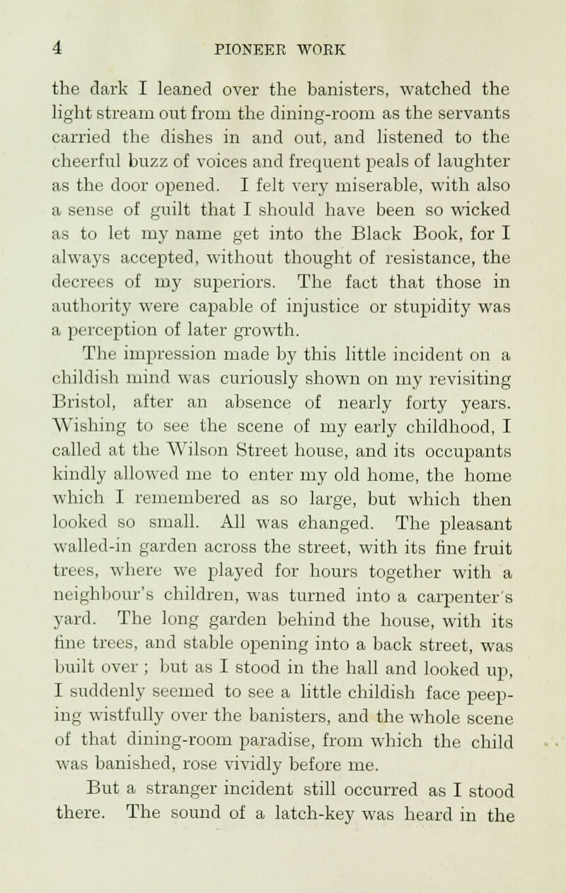 the dark I leaned over the banisters, watched the light stream out from the dining-room as the servants carried the dishes in and out, and listened to the cheerful buzz of voices and frequent peals of laughter as the door opened. I felt very miserable, with also a sense of guilt that I should have been so wicked as to let my name get into the Black Book, for I always accepted, without thought of resistance, the decrees of my superiors. The fact that those in authority were capable of injustice or stupidity was a perception of later growth. The impression made by this little incident on a childish mind was curiously shown on my revisiting Bristol, after an absence of nearly forty years. Wishing to see the scene of my early childhood, I called at the Wilson Street house, and its occupants kindly allowed me to enter my old home, the home which I remembered as so large, but which then looked so small. All was changed. The pleasant walled-in garden across the street, with its fine fruit trees, where we played for hours together with a neighbour's children, was turned into a carpenter's yard. The long garden behind the house, with its fine trees, and stable opening into a back street, was built over ; but as I stood in the hall and looked up, I suddenly seemed to see a little childish face peep- ing wistfully over the banisters, and the whole scene of that dining-room paradise, from which the child was banished, rose vividly before me. But a stranger incident still occurred as I stood there. The sound of a latch-key was heard in the