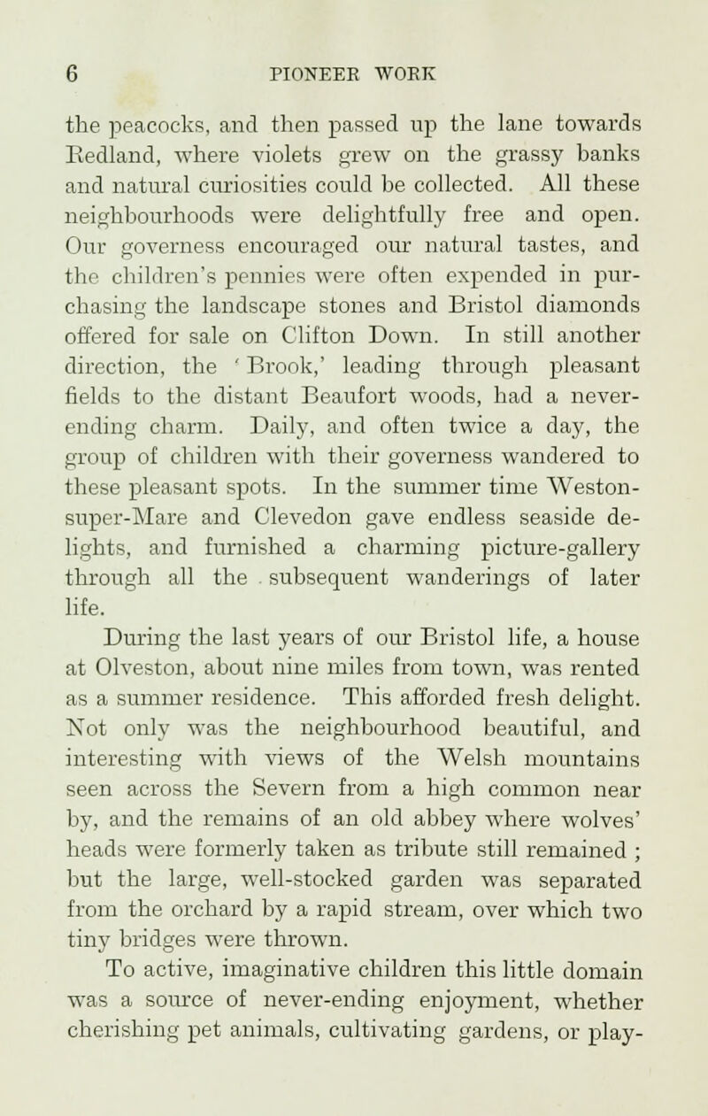 the peacocks, and then passed up the lane towards Eedland, where violets grew on the grassy banks and natural curiosities could be collected. All these neighbourhoods were delightfully free and open. Our governess encouraged our natural tastes, and the children's pennies were often expended in pur- chasing the landscape stones and Bristol diamonds offered for sale on Clifton Down. In still another direction, the ' Brook,' leading through pleasant fields to the distant Beaufort woods, had a never- ending charm. Daily, and often twice a day, the group of children with their governess wandered to these pleasant spots. In the summer time Weston- super-Mare and Clevedon gave endless seaside de- lights, and furnished a charming picture-gallery through all the - subsequent wanderings of later life. During the last years of our Bristol life, a house at Olveston, about nine miles from town, was rented as a summer residence. This afforded fresh delight. Not only was the neighbourhood beautiful, and interesting with views of the Welsh mountains seen across the Severn from a high common near by, and the remains of an old abbey where wolves' heads were formerly taken as tribute still remained ; but the large, well-stocked garden was separated from the orchard by a rapid stream, over which two tiny bridges were thrown. To active, imaginative children this little domain was a source of never-ending enjoyment, whether cherishing pet animals, cultivating gardens, or play-