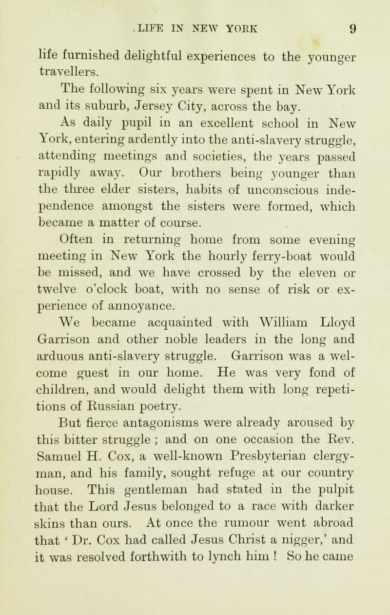 life furnished delightful experiences to the younger travellers. The following six years were spent in New York and its suburb, Jersey City, across the bay. As daily pupil in an excellent school in New York, entering ardently into the anti-slavery struggle, attending meetings and societies, the years passed rapidly away. Our brothers being younger than the three elder sisters, habits of unconscious inde- pendence amongst the sisters were formed, which became a matter of course. Often in returning home from some evening meeting in New York the hourly ferry-boat would be missed, and we have crossed by the eleven or twelve o'clock boat, with no sense of risk or ex- perience of annoyance. We became acquainted with William Lloyd Garrison and other noble leaders in the long and arduous anti-slavery struggle. Garrison was a wel- come guest in our home. He was very fond of children, and would delight them with long repeti- tions of Russian poetry. But fierce antagonisms were already aroused by this bitter struggle ; and on one occasion the Rev. Samuel H. Cox, a well-known Presbyterian clergy- man, and his family, sought refuge at our country house. This gentleman had stated in the pulpit that the Lord Jesus belonged to a race with darker skins than ours. At once the rumour went abroad that ' Dr. Cox had called Jesus Christ a nigger,' and it was resolved forthwith to lynch him ! So he came