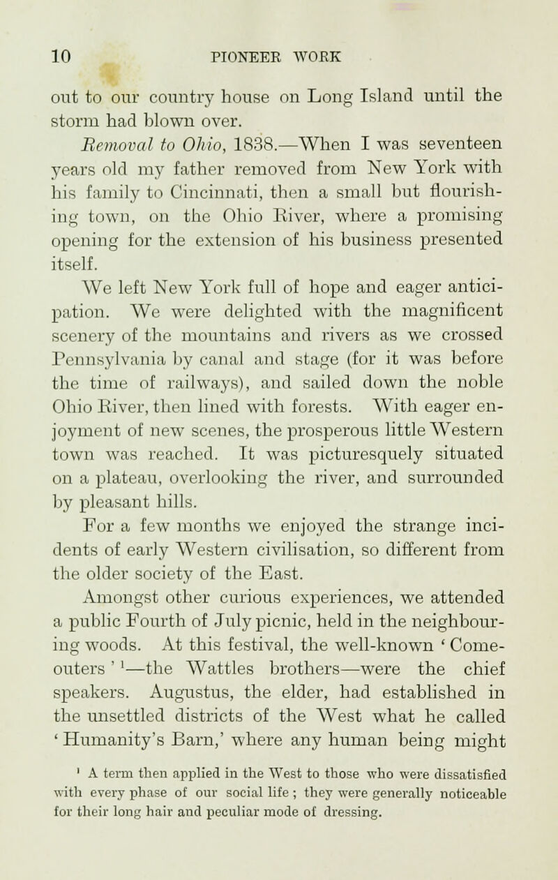 out to our country house on Long Island until the storm had blown over. Removal to Ohio, 1838.—When I was seventeen years old my father removed from New York with his family to Cincinnati, then a small but flourish- ing town, on the Ohio River, where a promising opening for the extension of his business presented itself. We left New York full of hope and eager antici- pation. We were delighted with the magnificent scenery of the mountains and rivers as we crossed Pennsylvania by canal and stage (for it was before the time of railways), and sailed down the noble Ohio River, then lined with forests. With eager en- joyment of new scenes, the prosperous little Western town was reached. It was picturesquely situated on a plateau, overlooking the river, and surrounded by pleasant hills. For a few months we enjoyed the strange inci- dents of early Western civilisation, so different from the older society of the East. Amongst other curious experiences, we attended a public Fourth of July picnic, held in the neighbour- ing woods. At this festival, the well-known ' Come- outers ''—the Wattles brothers—were the chief speakers. Augustus, the elder, had established in the unsettled districts of the West what he called ' Humanity's Barn,' where any human being might ' A term then applied in the West to those who were dissatisfied with every phase of our social life ; they were generally noticeable for their long hair and peculiar mode of dressing.