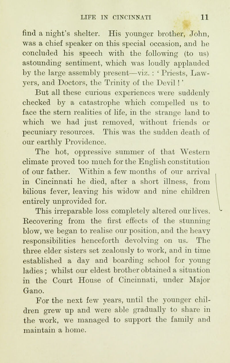 find a night's shelter. His younger brother, John, was a chief speaker on this special occasion, and he concluded his speech with the following (to us) astounding sentiment, which was loudly applauded by the large assembly present—viz. : ' Priests, Law- yers, and Doctors, the Trinity of the Devil !' But all these curious experiences were suddenly checked by a catastrophe which compelled us to face the stern realities of life, in the strange land to which we had just removed, without friends or pecuniary resources. This was the sudden death of our earthly Providence. The hot, oppressive summer of that Western climate proved too much for the English constitution of our father. Within a few months of our arrival in Cincinnati he died, after a short illness, from bilious fever, leaving his widow and nine children entirely unprovided for. This irreparable loss completely altered our lives. Recovering from the first effects of the stunning blow, we began to realise our position, and the heavy responsibilities henceforth devolving on us. The three elder sisters set zealously to work, and in time established a day and boarding school for young ladies ; whilst our eldest brother obtained a situation in the Court House of Cincinnati, under Major Gano. For the next few years, until the younger chil- dren grew up and were able gradually to share in the work, we managed to support the family and maintain a home.