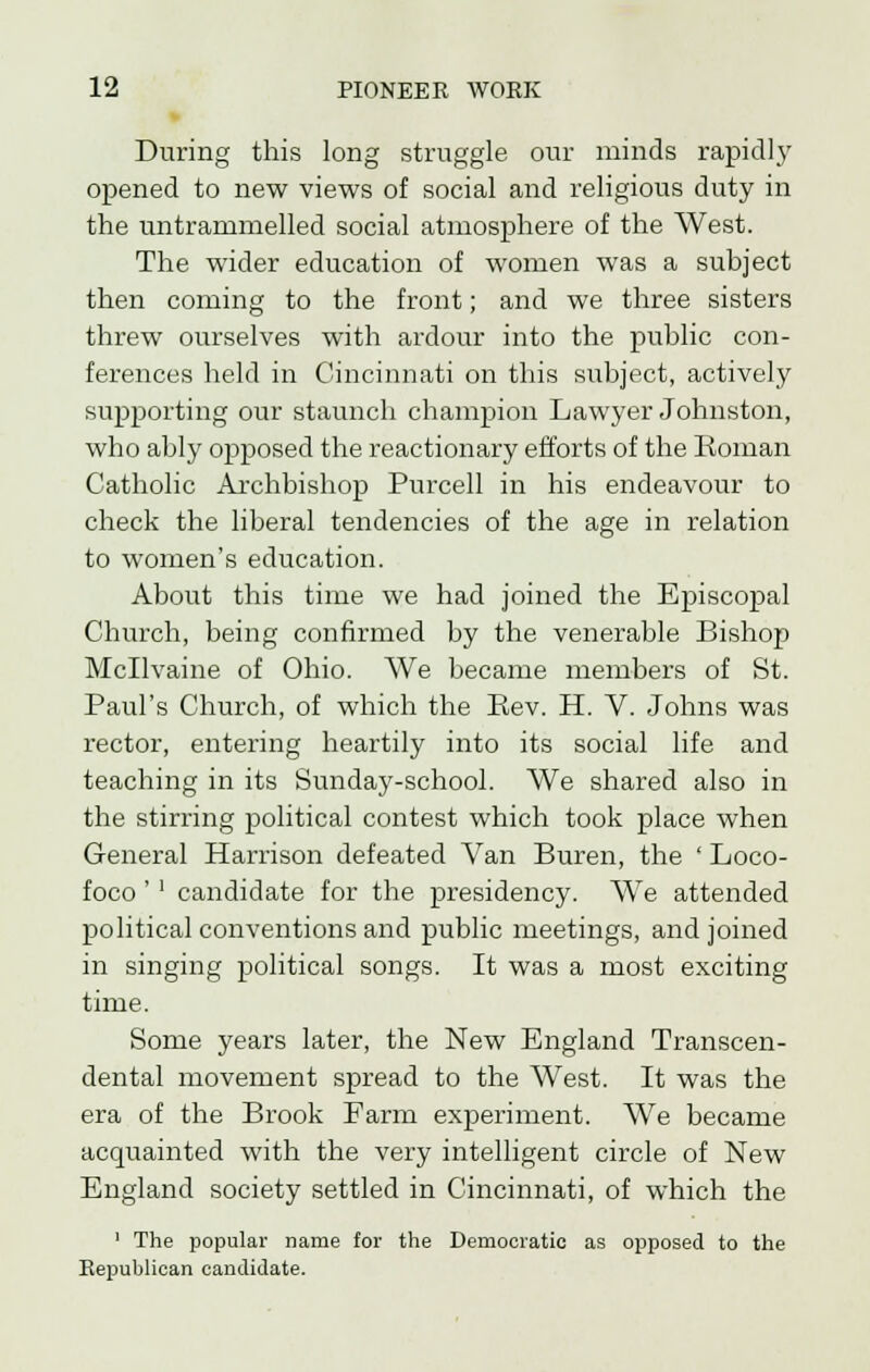 During this long struggle our minds rapidly opened to new views of social and religious duty in the untrammelled social atmosphere of the West. The wider education of women was a subject then coming to the front; and we three sisters threw ourselves with ardour into the public con- ferences held in Cincinnati on this subject, actively supporting our staunch champion Lawyer Johnston, who ably opposed the reactionary efforts of the Roman Catholic Archbishop Purcell in his endeavour to check the liberal tendencies of the age in relation to women's education. About this time we had joined the Episcopal Church, being confirmed by the venerable Bishop Mcllvaine of Ohio. We became members of St. Paul's Church, of which the Rev. H. V. Johns was rector, entering heartily into its social life and teaching in its Sunday-school. We shared also in the stirring political contest which took place when General Harrison defeated Van Buren, the ' Loco- foco '' candidate for the presidency. We attended political conventions and public meetings, and joined in singing political songs. It was a most exciting time. Some years later, the New England Transcen- dental movement spread to the West. It was the era of the Brook Farm experiment. We became acquainted with the very intelligent circle of New England society settled in Cincinnati, of which the ' The popular name for the Democratic as opposed to the Republican candidate.