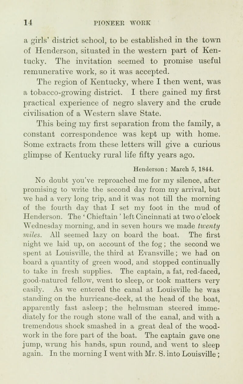 a girls' district school, to be established in the town of Henderson, situated in the western part of Ken- tucky. The invitation seemed to promise useful remunerative work, so it was accepted. The region of Kentucky, where I then went, was a tobacco-growing district. I there gained my first practical experience of negro slavery and the crude civilisation of a Western slave State. This being my first separation from the family, a constant correspondence was kept up with home. Some extracts from these letters will give a curious glimpse of Kentucky rural life fifty years ago. Henderson : March 5, 1844. No doubt you've reproached me for my silence, after promising to write the second day from my arrival, but we had a very long trip, and it was not till the morning of the fourth clay that I set my foot in the mud of Henderson. The ' Chieftain ' left Cincinnati at two o'clock Wednesday morning, and in seven hours we made twenty miles. All seemed lazy on board the boat. The first night we laid up, on account of the fog; the second we spent at Louisville, the third at Evansville; we had on board a quantity of green wood, and stopped continually to take in fresh supplies. The captain, a fat, red-faced, good-natured fellow, went to sleep, or took matters very easily. As we entered the canal at Louisville he was standing on the hurricane-deck, at the head of the boat, apparently fast asleep; the helmsman steered imme- diately for the rough stone wall of the canal, and with a tremendous shock smashed in a great deal of the wood- work in the fore part of the boat. The captain gave one jump, wrung his hands, spun round, and went to sleep again. In the morning I went with Mr. S. into Louisville ;