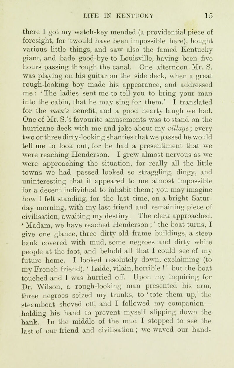 there I got my watch-key mended (a providential piece of foresight, for 'twould have been impossible here), bought various little things, and saw also the famed Kentucky giant, and bade good-bye to Louisville, having been five hours passing through the canal. One afternoon Mr. S. was playing on his guitar on the side deck, when a great rough-looking boy made his appearance, and addressed me: ' The ladies sent me to tell you to bring your man into the cabin, that he may sing for them.' I translated for the man's benefit, and a good hearty laugh we had. One of Mr. S.'s favourite amusements was to stand on the hurricane-deck with me and joke about my village; every two or three dirty-looking shanties that we passed he would tell me to look out, for he had a presentiment that we were reaching Henderson. I grew almost nervous as we were approaching the situation, for really all the little towns we had passed looked so straggling, dingy, and uninteresting that it appeared to me almost impossible for a decent individual to inhabit them; you may imagine how I felt standing, for the last time, on a bright Satur- day morning, with my last friend and remaining piece of civilisation, awaiting my destiny. The clerk approached. ' Madam, we have reached Henderson ;' the boat turns, I give one glance, three dirty old frame buildings, a steep bank covered with mud, some negroes and dirty white people at the foot, and behold all that I could see of my future home. I looked resolutely down, exclaiming (to my French friend), ' Laide, vilain, horrible !' but the boat touched and I was hurried off. Upon my inquiring for Dr. Wilson, a rough-looking man presented his arm, three negroes seized my trunks, to ' tote them up,' the steamboat shoved off, and I followed my companion- holding his hand to prevent myself slipping down the bank. In the middle of the mud I stopped to see the last of our friend and civilisation; we waved our hand-