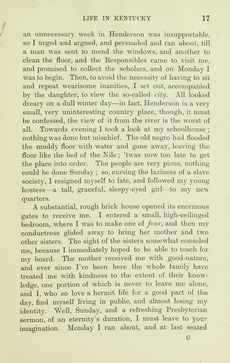 an unnecessary week in Henderson was insupportable, so I urged and argued, and persuaded and ran about, till a man was sent to mend the windows, and another to clean the floor, and the Responsibles came to visit me, and promised to collect the scholars, and on Monday I was to begin. Then, to avoid the necessity of having to sit and repeat wearisome inanities, I set out, accompanied by the daughter, to view the so-called city. All looked dreary on a dull winter day—in fact, Henderson is a very small, very uninteresting country place, though, it must be confessed, the view of it from the river is the worst of all. Towards evening I took a look at my schoolhouse ; nothing was done but mischief. The old negro had flooded the muddy floor with water and gone away, leaving the floor like the bed of the Nile ; 'twas now too late to get the place into order. The people are very pious, nothing could be done Sunday; so, cursing the laziness of a slave society, I resigned myself to fate, and followed my young hostess—a tall, graceful, sleepy-eyed girl—to my new quarters. A substantial, rough brick house opened its enormous gates to receive me. I entered a small, high-ceilinged bedroom, where I was to make one of four, and then my conductress glided away to bring her mother and two other sisters. The sight of the sisters somewhat consoled me, because I immediately hoped to be able to teach for my board. The mother received me with good-nature, and ever since I've been here the whole family have treated me with kindness to the extent of their know- ledge, one portion of which is never to leave me alone, and I, who so love a hermit life for a good part of the day, find myself living in public, and almost losing my identity. Well, Sunday, and a refreshing Presbyterian sermon, of an eternity's duration, I must leave to your imagination. Monday I ran about, and at last seated C