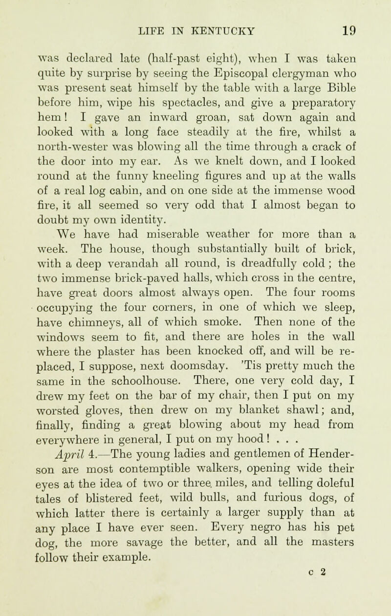 was declared late (half-past eight), when I was taken quite by surprise by seeing the Episcopal clergyman who was present seat himself by the table with a large Bible before him, wipe his spectacles, and give a preparatory hem! I gave an inward groan, sat down again and looked with a long face steadily at the fire, whilst a north-wester was blowing all the time through a crack of the door into my ear. As we knelt down, and I looked round at the funny kneeling figures and up at the walls of a real log cabin, and on one side at the immense wood fire, it all seemed so very odd that I almost began to doubt my own identity. We have had miserable weather for more than a week. The house, though substantially built of brick, with a deep verandah all round, is dreadfully cold ; the two immense brick-paved halls, which cross in the centre, have great doors almost always open. The four rooms occupying the four corners, in one of which we sleep, have chimneys, all of which smoke. Then none of the windows seem to fit, and there are holes in the wall where the plaster has been knocked off, and will be re- placed, I suppose, next doomsday. 'Tis pretty much the same in the schoolhouse. There, one very cold day, I drew my feet on the bar of my chair, then I put on my worsted gloves, then drew on my blanket shawl; and, finally, finding a great blowing about my head from everywhere in general, I put on my hood ! . . . April 4.—The young ladies and gentlemen of Hender- son are most contemptible walkers, opening wide their eyes at the idea of two or three, miles, and telling doleful tales of blistered feet, wild bulls, and furious dogs, of which latter there is certainly a larger supply than at any place I have ever seen. Every negro has his pet dog, the more savage the better, and all the masters follow their example. c 2