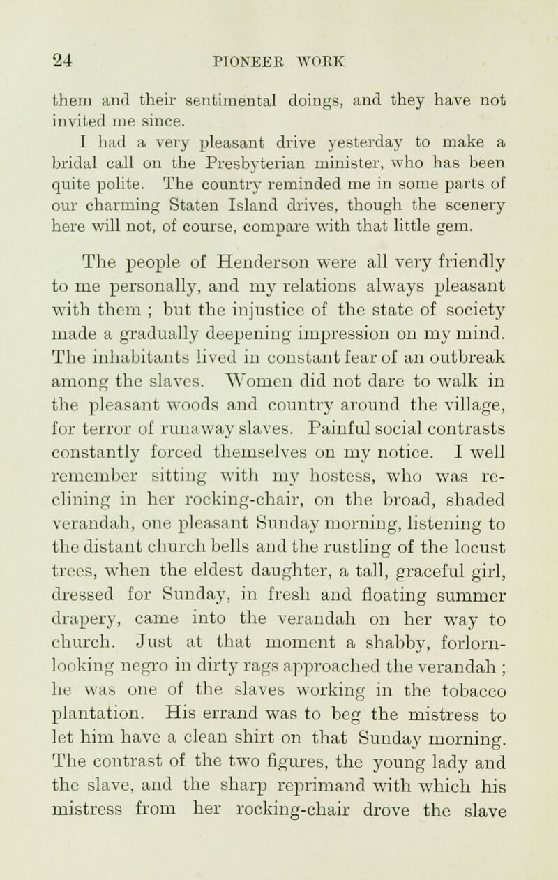 them and their sentimental doings, and they have not invited me since. I had a very pleasant drive yesterday to make a bridal call on the Presbyterian minister, who has been quite polite. The country reminded me in some parts of our charming Staten Island drives, though the scenery here will not, of course, compare with that little gem. The people of Henderson were all very friendly to me personally, and my relations always pleasant with them ; but the injustice of the state of society made a gradually deepening impression on my mind. The inhabitants lived in constant fear of an outbreak among the slaves. Women did not dare to walk in the pleasant woods and country around the village, for terror of runaway slaves. Painful social contrasts constantly forced themselves on my notice. I well remember sitting with my hostess, who was re- clining in her rocking-chair, on the broad, shaded verandah, one pleasant Sunday morning, listening to the distant church bells and the rustling of the locust trees, when the eldest daughter, a tall, graceful girl, dressed for Sunday, in fresh and floating summer draper}', came into the verandah on her way to church. Just at that moment a shabby, forlorn- looking negro in dirty rags approached the verandah ; he was one of the slaves working in the tobacco plantation. His errand was to beg the mistress to let him have a clean shirt on that Sunday morning. The contrast of the two figures, the young lady and the slave, and the sharp reprimand with which his mistress from her rocking-chair drove the slave