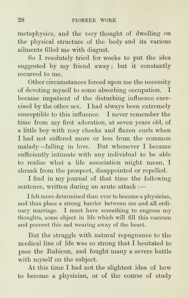 metaphysics, and the very thought of dwelling on the physical structure of the body and its various ailments filled me with disgust. So I resolutely tried for weeks to put the idea suggested by my friend away; but it constantly recurred to me. Other circumstances forced upon me the necessity of devoting myself to some absorbing occupation. I became impatient of the disturbing influence exer- cised by the other sex. I had always been extremely susceptible to this influence. I never remember the time from my first adoration, at seven years old, of a little boy with rosy cheeks and flaxen curls when I had not suffered more or less from the common malady—falling in love. But whenever I became sufficiently intimate with any individual to be able to realise what a life association might mean, I shrank from the prospect, disappointed or repelled. I find in my journal of that time the following sentence, written during an acute attack :— I felt more determined than ever to become a physician, and thus place a strong barrier between me and all ordi- nary marriage. I must have something to engross my thoughts, some object in life which will fill this vacuum and prevent this sad wearing away of the heart. But the struggle with natural repugnance to the medical line of life was so strong that I hesitated to pass the Rubicon, and fought many a severe battle with myself on the subject. A.t this time I had not the slightest idea of how to become a physician, or of the course of study